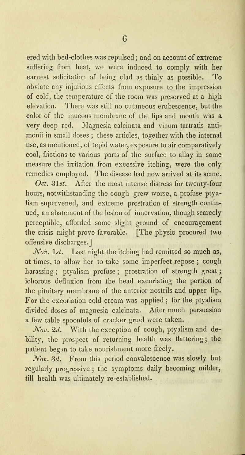 ered with bed-clotbes was repulsed; and on account of extreme suffering from heat, we were induced to comply with her earnest solicitation of being clad as thinly as possible. To obviate any injurious effects from exposure to the impression of cold, the temperature of the room was preserved at a high elevation. There was still no cutaneous erubescence, but the color of the mucous membrane of the lips and mouth was a very deep red. Magnesia calcinata and vinum tartratis anti- monii in small doses ; these articles, together with the internal use, as mentioned, of tepid water, exposure to air comparatively cool, frictions to various parts of the surface to allay in some measure the irritation from excessive itching, were the only remedies employed. The disease had now arrived at its acme. Oct. Z\st. After the most intense distress for twenty-four hours, notwithstanding the cough grew worse, a profuse ptya- lism supervened, and extreme prostration of strength contin- ued, an abatement of the lesion of innervation, though scarcely perceptible, afforded some slight ground of encouragement the crisis might prove favorable. [The physic procured two offensive discharges.] JVoi?. \st. Last night the itching had remitted so much as, at times, to allow her to take some imperfect repose ; cough harassing ; ptyalism profuse; prostration of strength great; ichorous defluxion from the head excoriating the portion of the pituitary membrane of the anterior nostrils and upper lip. For the excoriation cold cream was applied; for the ptyalism divided doses of magnesia calcinata. After much persuasion a few table spoonfuls of cracker gruel were taken. Nov. 2d. With the exception of cough, ptyalism and de- bility, the prospect of returning health was flattering; the patient began to take nourishment more freely. JVov. 3d. From this period convalescence was slowly but regularly progressive ; the symptoms daily becoming milder, till health was ultimately re-established.