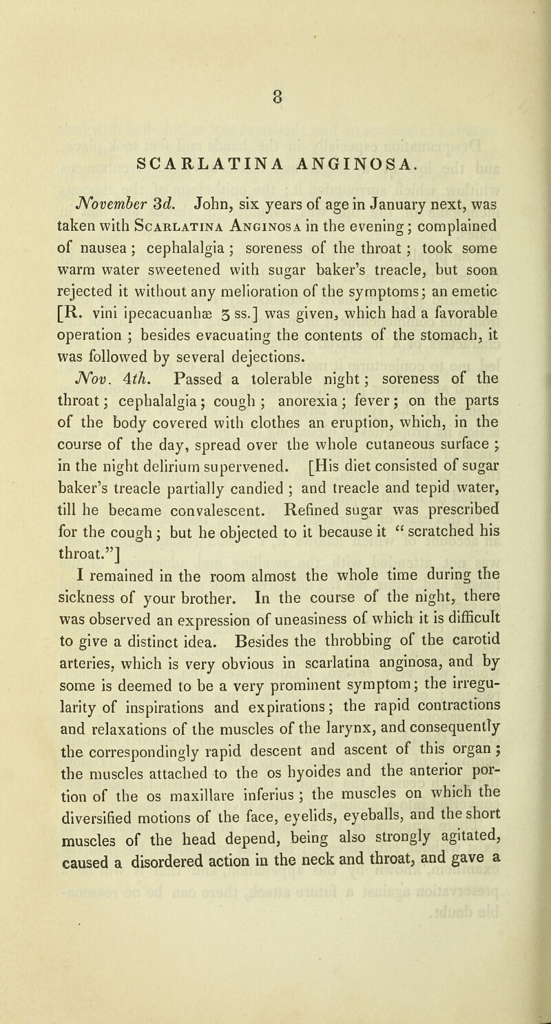 SCARLATINA ANGINOSA. JVovemher 3d. John, six years of age in January next, was taken with Scarlatina Anginosa in the evening; complained of nausea; cephalalgia; soreness of the throat; took some warm water sweetened with sugar baker's treacle, but soon rejected it without any melioration of the symptoms; an emetic [R. vini ipecacuanhas 5 ss.] was given^ which had a favorable operation ; besides evacuating the contents of the stomach, it was followed by several dejections. JVov. 4th. Passed a tolerable night; soreness of the throat; cephalalgia; cough ; anorexia; fever; on the parts of the body covered with clothes an eruption, which, in the course of the day, spread over the whole cutaneous surface ; in the night delirium supervened. [His diet consisted of sugar baker's treacle partially candied ; and treacle and tepid water, till he became convalescent. Refined sugar was prescribed for the cough; but he objected to it because it  scratched his throat.] I remained in the room almost the whole time during the sickness of your brother. In the course of the night, there was observed an expression of uneasiness of which it is difficult to give a distinct idea. Besides the throbbing of the carotid arteries, which is very obvious in scarlatina anginosa, and by some is deemed to be a very prominent symptom; the irregu- larity of inspirations and expirations; the rapid contractions and relaxations of the muscles of the larynx, and consequently the correspondingly rapid descent and ascent of this organ; the muscles attached to the os hyoides and the anterior por- tion of the OS maxillare inferius ; the muscles on which the diversified motions of the face, eyehds, eyeballs, and the short muscles of the head depend, being also strongly agitated, caused a disordered action in the neck and throat, and gave a