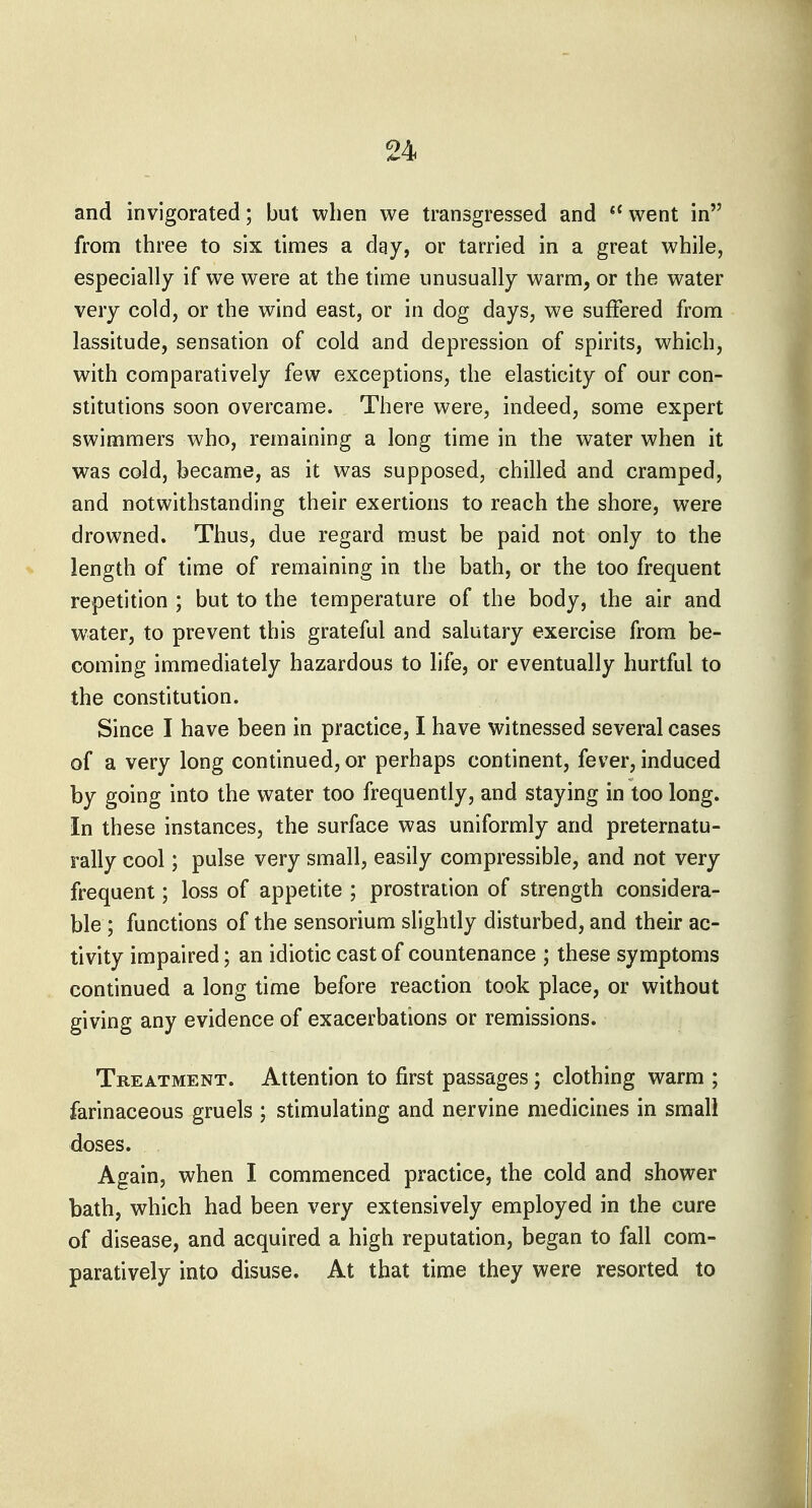and invigorated; but when we transgressed and *^ went in from three to six times a day, or tarried in a great while, especially if we were at the time unusually warm, or the water very cold, or the wind east, or in dog days, we suffered from lassitude, sensation of cold and depression of spirits, which, with comparatively few exceptions, the elasticity of our con- stitutions soon overcame. There were, indeed, some expert swimmers who, remaining a long time in the water when it was cold, became, as it was supposed, chilled and cramped, and notwithstanding their exertions to reach the shore, were drowned. Thus, due regard must be paid not only to the % length of time of remaining in the bath, or the too frequent repetition ; but to the temperature of the body, the air and water, to prevent this grateful and salutary exercise from be- coming immediately hazardous to life, or eventually hurtful to the constitution. Since I have been in practice, I have witnessed several cases of a very long continued, or perhaps continent, fever, induced by going into the water too frequently, and staying in too long. In these instances, the surface was uniformly and preternatu- rally cool; pulse very small, easily compressible, and not very frequent; loss of appetite ; prostration of strength considera- ble ; functions of the sensorium slightly disturbed, and their ac- tivity impaired; an idiotic cast of countenance ; these symptoms continued a long time before reaction took place, or without giving any evidence of exacerbations or remissions. Treatment. Attention to first passages; clothing warm ; farinaceous gruels ; stimulating and nervine medicines in small doses. Again, when I commenced practice, the cold and shower bath, which had been very extensively employed in the cure of disease, and acquired a high reputation, began to fall com- paratively into disuse. At that time they were resorted to