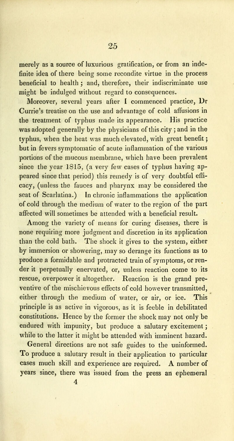 merely as a source of luxurious gratification, or from an inde- finite idea of there being some recondite virtue in the process beneficial to health ; and, therefore, their indiscriminate use might be indulged without regard to consequences. Moreover, several years after I commenced practice, Dr Currie's treatise on the use and advantage of cold affusions in the treatment of typhus made its appearance. His practice was adopted generally by the physicians of this city ; and in the typhus, when the heat was much elevated, w^ith great benefit; but in fevers symptomatic of acute inflammation of the various portions of the mucous membrane, which have been prevalent since the year IS 15, (a very few cases of typhus having ap- peared since that period) this remedy is of very doubtful effi- cacy, (unless the fauces and pharynx may be considered the seat of Scarlatina.) In chronic inflammations the application of cold through the medium of water to the region of the part affected will sometimes be attended with a beneficial result. Among the variety of means for curing diseases, there is none requiring more judgment and discretion in its application than the cold bath. The shock it gives to the system, either by immersion or showering, may so derange its functions as to produce a formidable and protracted train of symptoms, or ren- der it perpetually enervated, or, unless reaction come to its rescue, overpower it altogether. Reaction is the grand pre- ventive of the mischievous effects of cold however transmitted, either through the medium of water, or air, or ice. This principle is as active in vigorous, as it is feeble in debilitated constitutions. Hence by the former the shock may not only be endured with impunity, but produce a salutary excitement; while to the latter it might be attended with imminent hazard. General directions are not safe guides to the uninformed. To produce a salutary result in their application to particular cases much skill and experience are required. A number of years since, there was issued from the press an ephemeral 4