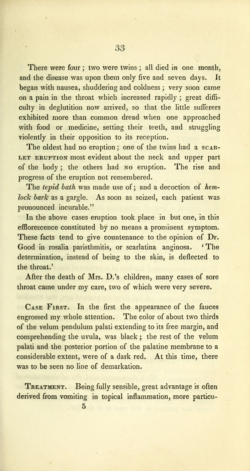 There were four; two were twins ; all died in one month, and the disease was upon them only five and seven days. Jt began with nausea, shuddering and coldness ; very soon came on a pain in the throat which increased rapidly ; great diffi- culty in deglutition now arrived, so that the httle sufferers exhibited more than common dread when one approached with food or medicine, setting their teeth, and struggling violently in their opposition to its reception. The oldest had no eruption; one of the twins had a scar- let ERUPTION most evident about the neck and upper part of the body ; the others had no eruption. The rise and progress of the eruption not remembered. The tepid hath was made use of; and a decoction of hem- lock baric as a gargle. As soon as seized, each patient was pronounced incurable. In the above cases eruption took place in but one, in this efflorescence constituted by no means a prominent symptom. These facts tend to give countenance to the opinion of Dr. Good in rosalia paristhmitis, or scarlatina anginosa. * The determination, instead of being to the skin, is deflected to the throat.' After the death of Mrs. D.'s children, many cases of sore throat came under my care, two of which were very severe. Case First. In the first the appearance of the fauces engrossed my whole attention. The color of about two thirds of the velum pendulum palati extending to its free margin, and comprehending the uvula, was black; the rest of the velum palati and the posterior portion of the palatine membrane to a considerable extent, were of a dark red. At this time, there was to be seen no hne of demarkation. Treatment. Being fully sensible, great advantage is often derived from vomiting in topical inflammation, more particu- 5