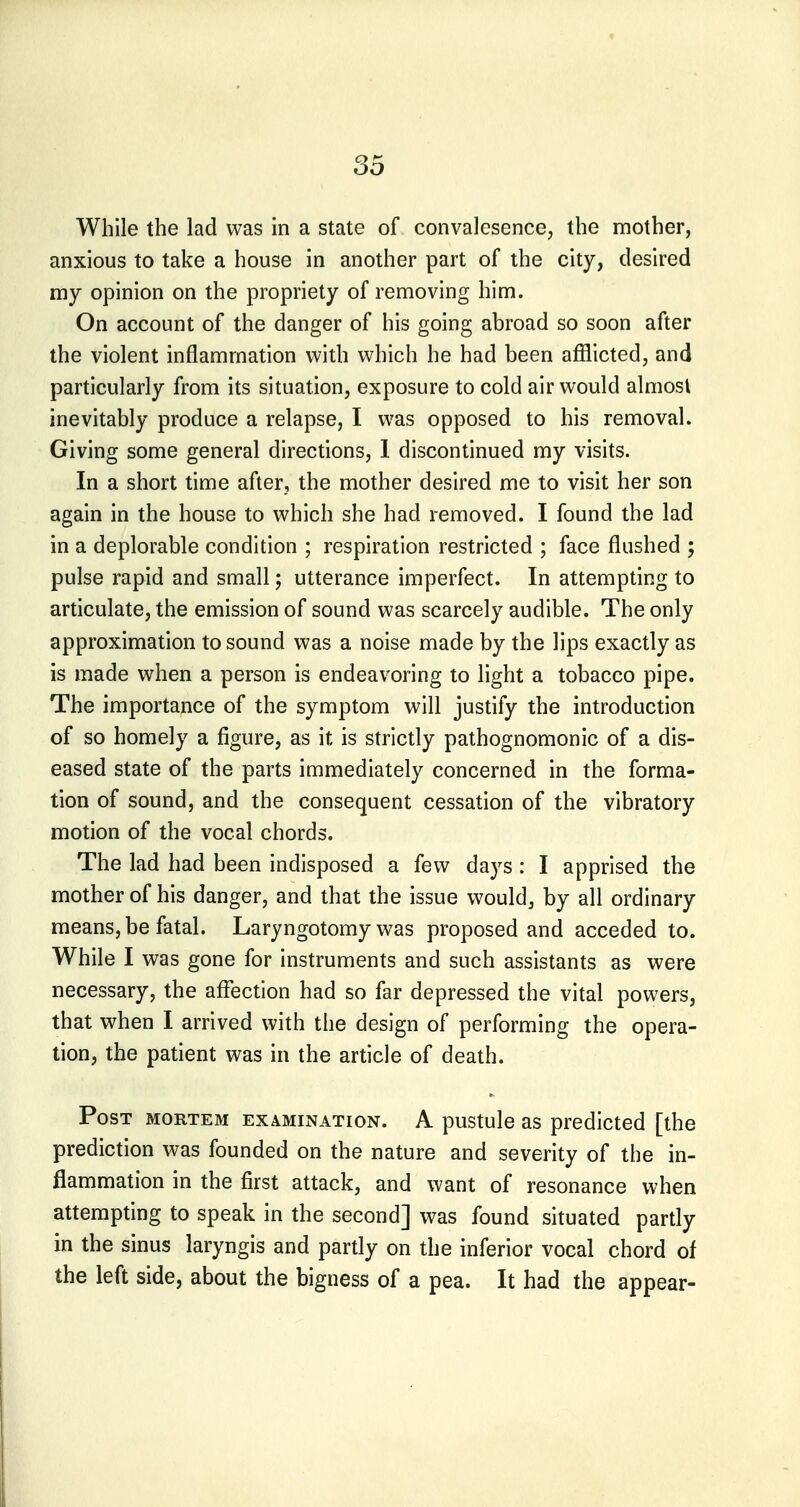 While the lad was in a state of convalcsence, the mother, anxious to take a house in another part of the city, desired my opinion on the propriety of removing him. On account of the danger of his going abroad so soon after the violent inflammation with which he had been afflicted, and particularly from its situation, exposure to cold air would almost inevitably produce a relapse, I was opposed to his removal. Giving some general directions, 1 discontinued my visits. In a short time after, the mother desired me to visit her son again in the house to which she had removed. I found the lad in a deplorable condition ; respiration restricted ; face flushed ; pulse rapid and small; utterance imperfect. In attempting to articulate, the emission of sound was scarcely audible. The only approximation to sound was a noise made by the lips exactly as is made when a person is endeavoring to light a tobacco pipe. The importance of the symptom will justify the introduction of so homely a figure, as it is strictly pathognomonic of a dis- eased state of the parts immediately concerned in the forma- tion of sound, and the consequent cessation of the vibratory motion of the vocal chords. The lad had been indisposed a few days: I apprised the mother of his danger, and that the issue would, by all ordinary means, be fatal. Laryngotomy was proposed and acceded to. While I was gone for instruments and such assistants as were necessary, the affection had so far depressed the vital powers, that when I arrived with the design of performing the opera- tion, the patient was in the article of death. Post mortem examination. A pustule as predicted [the prediction was founded on the nature and severity of the in- flammation in the first attack, and want of resonance when attempting to speak in the second] was found situated partly in the sinus laryngis and partly on the inferior vocal chord of the left side, about the bigness of a pea. It had the appear-