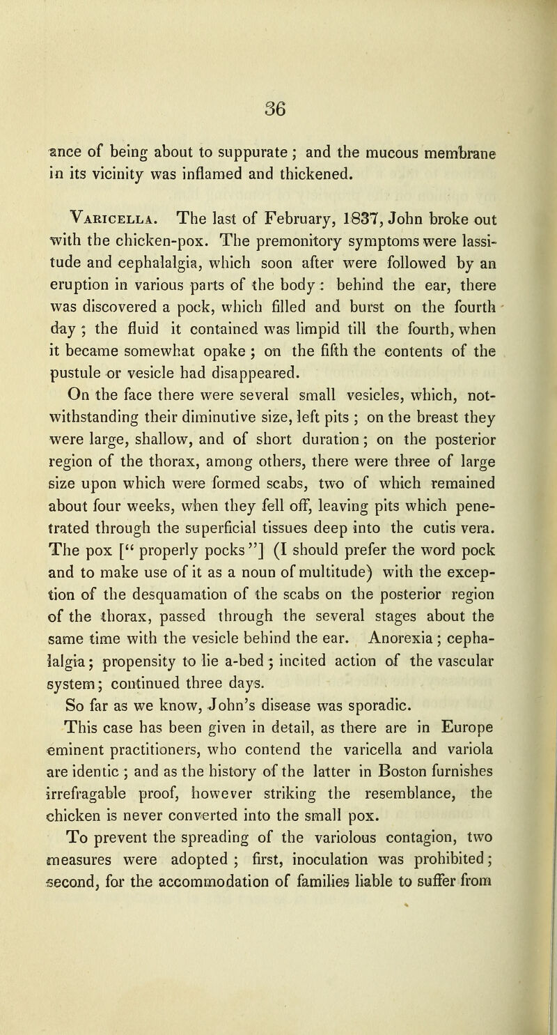 ance of being about to suppurate; and the mucous membrane in its vicinity was inflamed and thickened. Varicella. The last of February, 1837, John broke out with the chicken-pox. The premonitory symptoms were lassi- tude and cephalalgia, which soon after were followed by an eruption in various parts of the body: behind the ear, there was discovered a pock, which filled and burst on the fourth day ; the fluid it contained was limpid till the fourth, when it became somewhat opake ; on the fifth the contents of the pustule or vesicle had disappeared. On the face there were several small vesicles, which, not- withstanding their diminutive size, left pits ; on the breast they were large, shallow, and of short duration; on the posterior region of the thorax, among others, there were three of large size upon which wer« formed scabs, two of which remained about four weeks, when they fell off, leaving pits which pene- trated through the superficial tissues deep into the cutis vera. The pox [ properly pocks] (I should prefer the word pock and to make use of it as a noun of multitude) with the excep- tion of the desquamation of the scabs on the posterior region of the thorax, passed through the several stages about the same time with the vesicle behind the ear. Anorexia; cepha- lalgia ; propensity to lie a-bed ; incited action of the vascular system; continued three days. So far as we know, John's disease was sporadic. This case has been given in detail, as th^re are in Europe eminent practitioners, who contend the varicella and variola are identic ; and as the history of the latter in Boston furnishes irrefragable proof, however striking the resemblance, the chicken is never converted into the small pox. To prevent the spreading of the variolous contagion, two measures were adopted; first, inoculation was prohibited; second, for the accommodation of families liable to suffer from