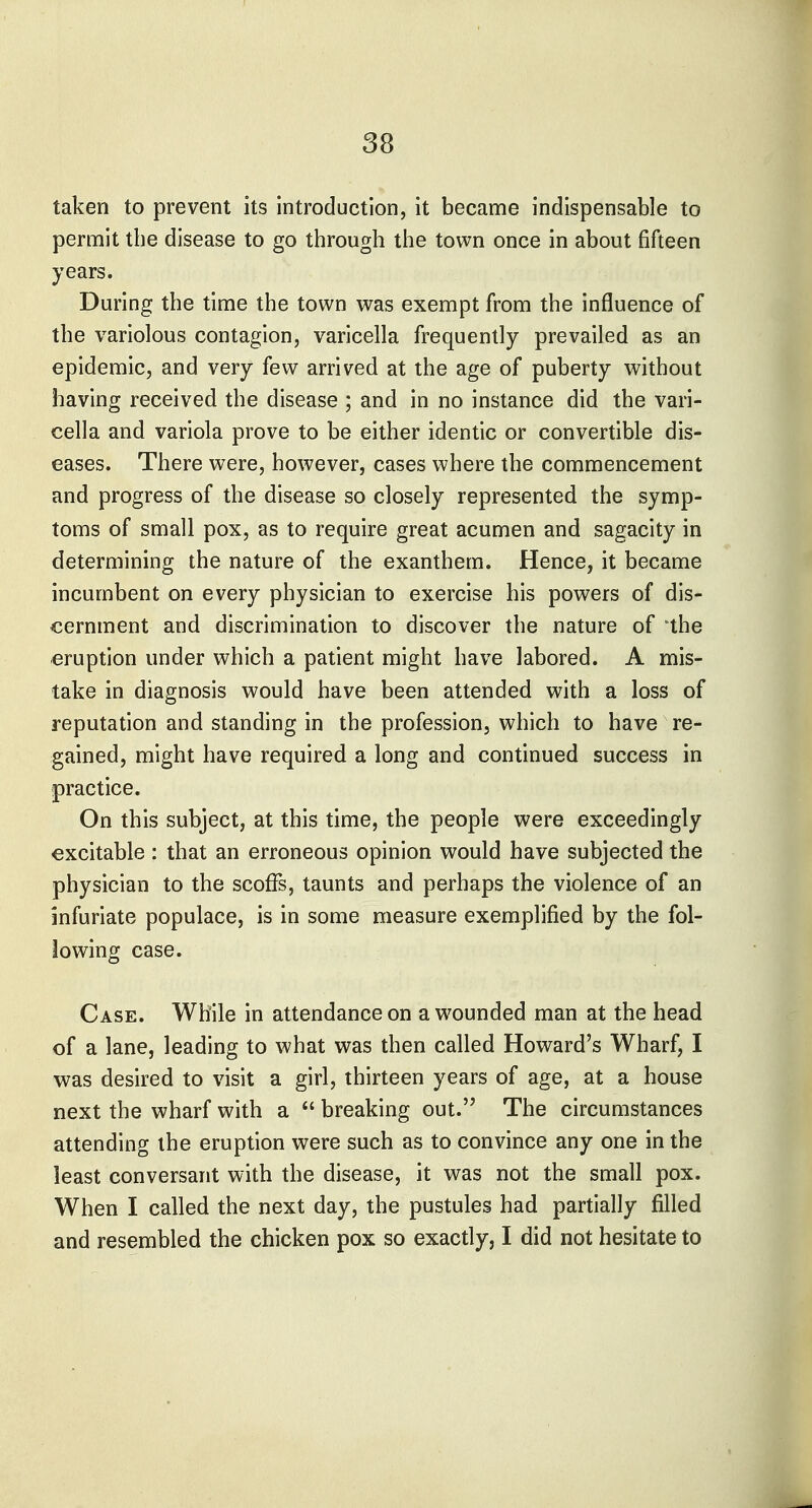 taken to prevent its introduction, it became indispensable to permit the disease to go through the town once in about fifteen years. During the time the town was exempt from the influence of the variolous contagion, varicella frequently prevailed as an epidemic, and very few arrived at the age of puberty without having received the disease ; and in no instance did the vari- cella and variola prove to be either identic or convertible dis- eases. There were, however, cases where the commencement and progress of the disease so closely represented the symp- toms of small pox, as to require great acumen and sagacity in determining the nature of the exanthem. Hence, it became incumbent on every physician to exercise his powers of dis- cernment and discrimination to discover the nature of 'the eruption under which a patient might have labored. A mis- take in diagnosis would have been attended with a loss of reputation and standing in the profession, which to have re- gained, might have required a long and continued success in practice. On this subject, at this time, the people were exceedingly excitable : that an erroneous opinion would have subjected the physician to the scoffs, taunts and perhaps the violence of an infuriate populace, is in some measure exemplified by the fol- lowing case. Case. While in attendance on a wounded man at the head of a lane, leading to what was then called Howard's Wharf, I was desired to visit a girl, thirteen years of age, at a house next the wharf with a  breaking out. The circumstances attending the eruption were such as to convince any one in the least conversant with the disease, it was not the small pox. When I called the next day, the pustules had partially filled and resembled the chicken pox so exactly, I did not hesitate to