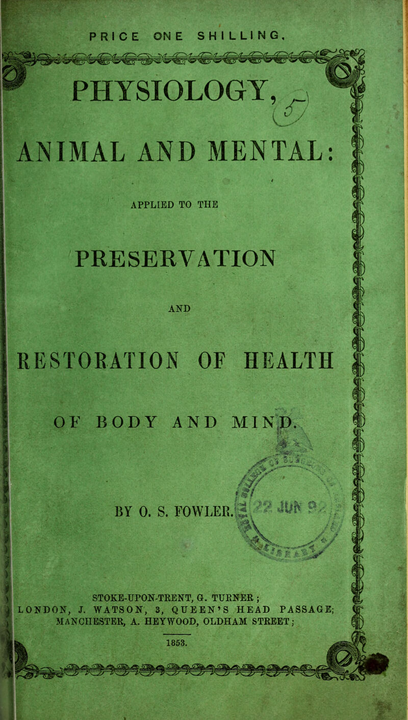 PRICE ONE SHILLING, PHYSIOLOGY, £j ANIMAL AND MENTAL: APPLIED TO THE PRESERVATION AND RESTORATION OF HEALTH OF BODY AND MIND BY 0. S. FOWLER.i ^ m STOKE-UPON-TRENT, G. TURNER ; LONDON, J. WATSON, 3, QUEEN'S HEAD PASSAGE; MANCHESTER, A. HEYWOOD, OLDHAM STREET;