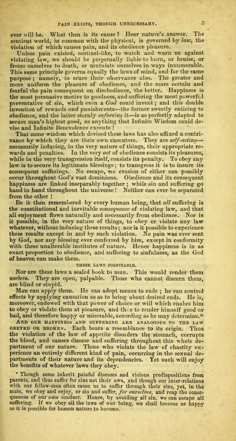 ever will be. What then is its cause ? Hear nature's answer. The sentient world, in common with the physical, is governed by law, the violation of which causes pain, and its obedience pleasure. Unless pain existed, sentinel-like, to watch and warn us against violating law, we should be perpetually liable to burn, or bruise, or freeze ourselves to death, or mutulate ourselves in ways innumerable. This same principle governs equally the laws of mind, and for the same purpose ; namely, to scure their observance also. The greater and more uniform the pleasure of obedience, and the more certain and fearful the pain consequent on disobedience, the better. Happiness is the most persuasive motive to goodness, and suffering the most powerful pieventative of sin, which even a God could invent; and this double invention of rewards and punishments—the former sweetly enticing to obedience, and the latter sternly enforcinc/ it—is as perfectly adapted to secure man's highest good, as anything that Infinite Wisdom could de- vise and Infinite Benevolence execute ! That same wisdom which devised these laws has also affixed a contri- vance by which they are their own executors. They are self-acting— necessarily inducing, in the very nature of things, their appropriate re- wards and penalties. In the very act of obedience consists its pleasures, while in the very transgression itself, consists its penalty. To obey any law is to secure its legitimate blessings; to transgress it is to insure its consequent sufferings. No escape, -no evasion of either can possibly occur throughout God's vast dominions. Obedience and its consequent happiness are linked inseparably together ; while sin and suffering go hand in hand throughout the universe! Neither can ever be separated from the other ! Be it then remembered by every human being, that all suffering is the constitutional and inevitable consequence of violating law, and that all enjoyment flows naturally and necessarily from obedience. Nor is it possible, in the very nature of things, to obey or violate any law whatever, without inducing these results; nor is it possible to experience these results except in and by such violation. No pain was ever sent by God, nor any blessing ever conferred by him, except in conformity with these unalterable institutes of nature. Hence happiness is in as exact proportion to obedience, and suffering to sinfulness, as the God of heaven can make them. THESE LAWS COGNIZABLE. Nor are these laws a sealed book to man. This would render them useless. They are open, palpable. Those who cannot discern them, are blind or stupid. Man can apply them. He can adopt means to ends ; he can control effects by applying causation so as to bring about desired ends. He is, moreover, endowed with that power of choice or will which enabes him to obey or violate them at pleasure, and thus to render himself good or bad, and therefore happy or miserable, according as he may determine.* And our happiness and suffering are analogous to the law obeyed or broken. Each bears a resemblance to its origin. Thus the violation of the law of appetite disoiders the stomach, corrupts the blood, and causes disease and suffering throughout this whole de- partment of our nature. Those who violate the law of chastity ex- perience an entirely different kind of pain, occurring in the sexual de- partments of their nature and its dependencies. Yet such will enjoy the benefits of whatever laws they obey. * Though some inherit painful diseases and vicious predispositions from parents, and thus suffer for sins not their owu, and though our inter-relations with our fellow-men often cause us to suffer through their sins, yet, in the main, we obey and enjoy, or sin and suffer, for ourselves, and reap the conse- quences of our own conduct. Hence, by avoiding all sin, we can escape all suffering. If we obey ail the laws of our being, we shall become as happy as it is possible for human nature to become.