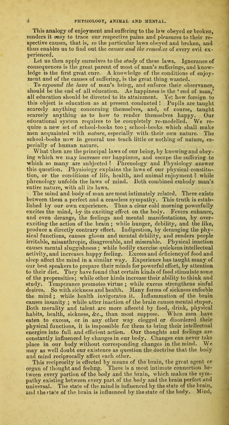 This analogy of enjoyment and suffering to the law obeyed or broken, renders it easy to trace our respective pain3 and pleasures to their re- spective causes, that is, co the particular laws obeyed and broken, and thus enables us to find out the causes and the remedies of every evil ex- perienced. Let us then apply ourselves to the study of these laws. Ignorance of consequences is the great parent of most of man's sufferings, and know- ledge is the first great cure. A knowledge of the conditions of enjoy- ment and of the causes of suffering, is the great thing wanted. To expound the laws of man's being, and enforce their observance, should be the end of all education. As happiness is the ' end of man,' all education should be directed to its attainment. Yet how foreign to this object is education as at present conducted ! Pupils are taught scarcely anything concerning themselves, and, of course, taught scarcely anything as to how to render themselves happy. Our educational system requires to be completely re-modelled. We re- quire a new set of school-books too ; school-books which shall make men acquainted with nature, especially with-their own nature. The school-books now in general use teach little or nothing of nature, es- pecially of human nature. What then are the principal laws of our being, by knowing and obey- ing which we may increase our happiness, and escape the suffering to which so many are subjected % Phrenology and Physiology answer this question. Physiology explains the laws of our physical constitu- tion, or the conditions of life, health, and animal enjoyment ? while phrenology unfolds the laws of mind. Both combined embody man's entire nature, with all its laws. The mind and body of man are most intimately related. There exists between them a perfect and a ceaseless sympathy. This truth is estab- lished by our own experience. Thus a clear cold morning powerfully excites the mind, by its exciting effect on the body. Fevers enhance, and even derange, the feelings and mental manifestations, by over- exciting the action of the brain ; while hunger, debility, and the like, produce a directly contrary effect. Indigestion, by deranging the phy- sical functions, causes gloom and mental debility, and renders people irritable, misanthropic, disagreeable, and miserable. Physical inaction causes mental sluggishness ; while bodily exercise quickens intellectual activity, and increases happy feeling. Excess and deficiency of food and sleep affect the mind in a similar wTay. Experience has taught many of our best speakers to prepare their minds for powerful effort, by attention to their diet. They have found that certain kinds of food stimulate some of the propensities; while other kinds increase their ability to think and study. Temperance promotes virtue ; while excess strengthens sinful desires. So with sickness and health. Many forms of sickness enfeeble the mind ; while health invigorates it. Inflammation of the brain causes insanity ; while* utter inaction of the brain causes mental stupor. Both morality and talent are more affecetd by food, drink, physical habits, health, sickness, &c, than most suppose. When men have eaten to excess, or in any other way clogged or disordered their physical functions, it is impossible for them to bring their intellectual energies into full and efficient action. Our thoughts and feelings are constantly influenced by changes in our body. Changes can never take place in our body without corresponding changes in the mind. We may as well doubt our existence as question the doctrine that, the body and mind reciprocally affect each other. This reciprocity is effected by means of the brain, the great agent or organ of thought and feeling. There is a most intimate connection be- tween every portion of the body and the brain, which makes the sym- pathy existing between every part of the body and the brain perfect and universal. The state of the mind is influenced by the state of the brain, and the f tate of the brain is influenced by the state of the body. Mind,