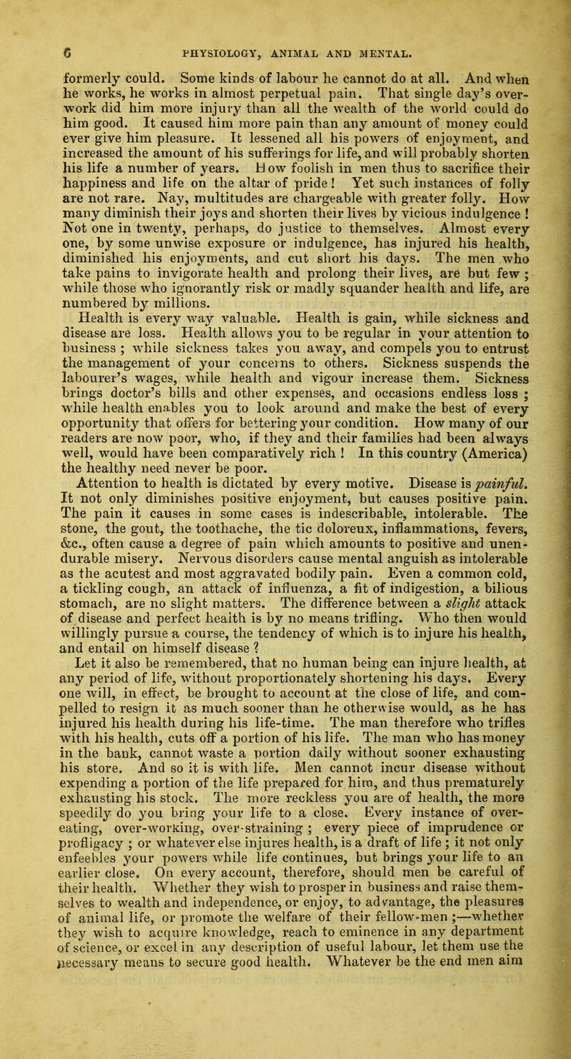 formerly could. Some kinds of labour lie cannot do at all. And when he works, he works in almost perpetual pain. That single day's over- work did him more injury than all the wealth of the world could do him good. It caused him more pain than any amount of money could ever give him pleasure. It lessened all his powers of enjoyment, and increased the amount of his sufferings for life, and will probably shorten his life a number of years. Bow foolish in men thus to sacrifice their happiness and life on the altar of pride! Yet such instances of folly are not rare. Nay, multitudes are chargeable with greater folly. How many diminish their joys and shorten their lives by vicious indulgence ! Not one in twenty, perhaps, do justice to themselves. Almost every one, by some unwise exposure or indulgence, has injured his health, diminished his enjoyments, and cut short his days. The men who take pains to invigorate health and prolong their lives, are but few ; while those who ignorantly risk or madly squander health and life, are numbered by millions. Health is every way valuable. Health is gain, while sickness and disease are loss. Health allows you to be regular in your attention to business ; while sickness takes you away, and compels you to entrust the management of your concerns to others. Sickness suspends the labourer's wages, while health and vigour increase them. Sickness brings doctor's bills and other expenses, and occasions endless loss ; while health enables you to look around and make the best of every opportunity that offers for bettering your condition. How many of our readers are now poor, who, if they and their families had been always wTell, would have been comparatively rich ! In this country (America) the healthy need never be poor. Attention to health is dictated by every motive. Disease is painful* It not only diminishes positive enjoyment, but causes positive pain. The pain it causes in some cases is indescribable, intolerable. The stone, the gout, the toothache, the tic doloreux, inflammations, fevers, &c, often cause a degree of pain which amounts to positive and unen- durable misery. Nervous disorders cause mental anguish as intolerable as the acutest and most aggravated bodily pain. Even a common cold, a tickling cough, an attack of influenza, a fit of indigestion, a bilious stomach, are no slight matters. The difference between a slight attack of disease and perfect heaith is by no means trifling. Who then would willingly pursue a course, the tendency of which is to injure his health, and entail on himself disease ? Let it also be remembered, that no human being can injure health, at any period of life, without proportionately shortening his days. Every one will, in effect, be brought to account at the close of life, and com- pelled to resign it as much sooner than he otherwise would, as he has injured his health during his life-time. The man therefore who trifles with his health, cuts off a portion of his life. The man who has money in the bank, cannot waste a portion daily without sooner exhausting his store. And so it is with life. Men cannot incur disease without expending a portion of the life prepared for him, and thus prematurely exhausting his stock. The more reckless you are of health, the more speedily do you bring your life to a close. Every instance of over- eating, over-worjdng, over-straining ; every piece of imprudence or profligacy ; or whatever else injures health, is a draft of life ; it not only enfeebles your powers while life continues, but brings your life to an earlier close. On every account, therefore, should men be careful of their health. Whether they wish to prosper in business and raise them- selves to wealth and independence, or enjoy, to advantage, the pleasures of animal life, or promote the welfare of their fellow^men ;—whether they wish to acquire knowledge, reach to eminence in any department of science, or excel in any description of useful labour, let them use the jiecessary means to secure good health. Wliatever be the end men aim