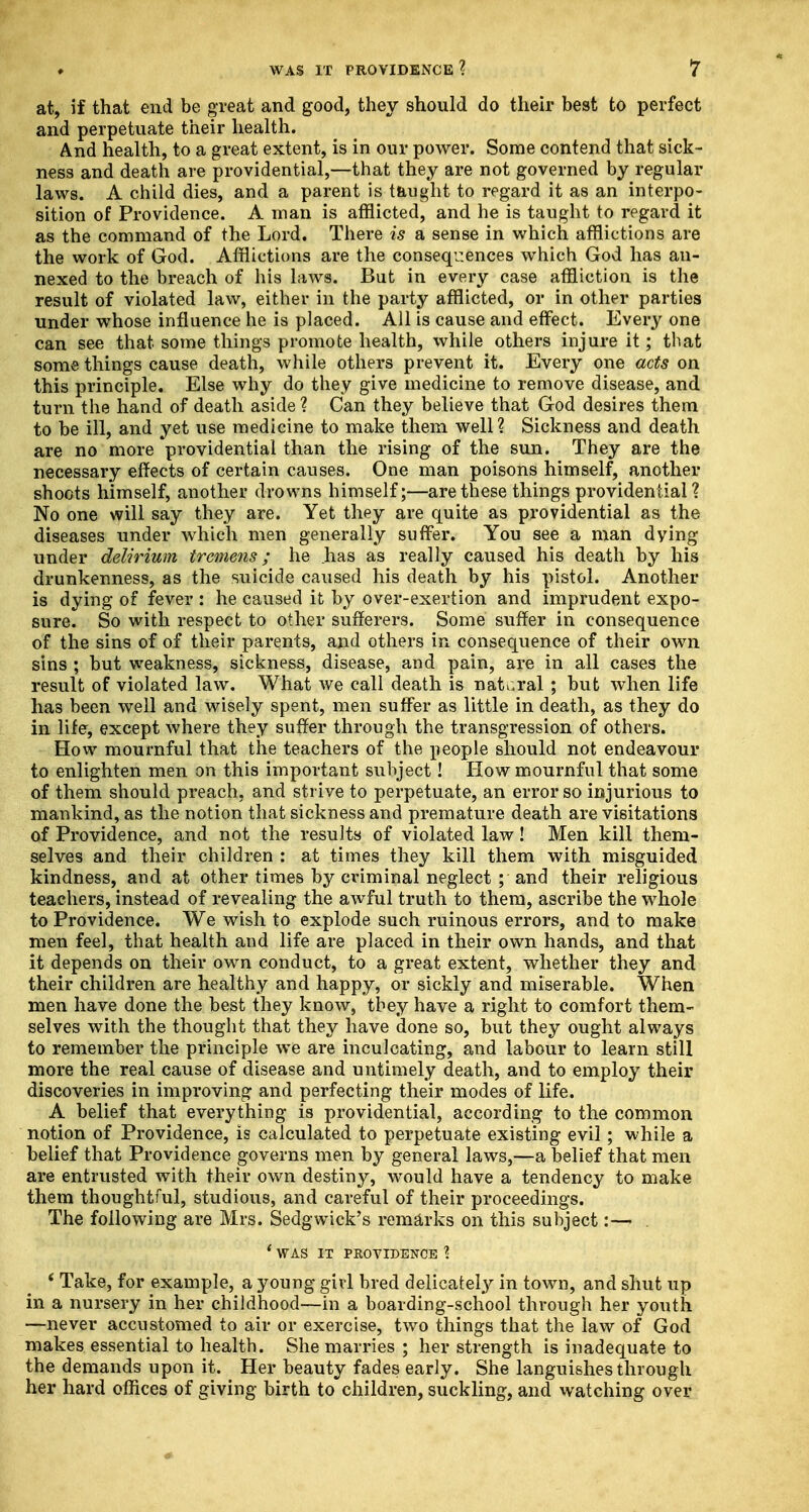 at, if that end be great and good, they should do their best to perfect and perpetuate their health. And health, to a great extent, is in our power. Some contend that sick- ness and death are providential,—that they are not governed by regular laws. A child dies, and a parent is taught to regard it as an interpo- sition of Providence. A man is afflicted, and he is taught to regard it as the command of the Lord. There is a sense in which afflictions are the work of God. Afflictions are the consequences which God has an- nexed to the breach of his laws. But in every case affliction is the result of violated law, either in the party afflicted, or in other parties under whose influence he is placed. All is cause and effect. Every one can see that some things promote health, while others injure it; that some things cause death, while others prevent it. Every one acts on this principle. Else why do they give medicine to remove disease, and turn the hand of death aside ? Can they believe that God desires them to be ill, and yet use medicine to make them well? Sickness and death are no more providential than the rising of the sun. They are the necessary effects of certain causes. One man poisons himself, another shoots himself, another drowns himself;—are these things providential? No one will say they are. Yet they are quite as providential as the diseases under which men generally suffer. You see a man dying under delirium tremens; he has as really caused his death by his drunkenness, as the suicide caused his death by his pistol. Another is dying of fever : he caused it by over-exertion and imprudent expo- sure. So with respect to other sufferers. Some suffer in consequence of the sins of of their parents, and others in consequence of their own sins ; but weakness, sickness, disease, and pain, are in all cases the result of violated law. What we call death is natural ; but when life has been well and wisely spent, men suffer as little in death, as they do in life, except where they suffer through the transgression of others. How mournful that the teachers of the people should not endeavour to enlighten men on this important subject! How mournful that some of them should preach, and strive to perpetuate, an error so injurious to mankind, as the notion that sickness and premature death are visitations of Providence, and not the results of violated law! Men kill them- selves and their children : at times they kill them with misguided kindness, and at other times by criminal neglect ; and their religious teachers, instead of revealing the awful truth to them, ascribe the whole to Providence. We wish to explode such ruinous errors, and to make men feel, that health and life are placed in their own hands, and that it depends on their own conduct, to a great extent, whether they and their children are healthy and happy, or sickly and miserable. When men have done the best they know, tbey have a right to comfort them- selves with the thought that they have done so, but they ought always to remember the principle we are inculcating, and labour to learn still more the real cause of disease and untimely death, and to employ their discoveries in improving and perfecting their modes of life. A belief that everything is providential, according to the common notion of Providence, is calculated to perpetuate existing evil; while a belief that Providence governs men by general laws,—a belief that men are entrusted with their own destiny, would have a tendency to make them thoughtful, studious, and careful of their proceedings. The following are Mrs. Sedgwick's remarks on this subject:— . * WAS IT PROVIDENCE \ ' Take, for example, a young girl bred delicately in town, and shut up in a nursery in her childhood—in a boarding-school through her youth. —never accustomed to air or exercise, two things that the law of God makes essential to health. She marries ; her strength is inadequate to the demands upon it. Her beauty fades early. She languishes through her hard offices of giving birth to children, suckling, and watching over