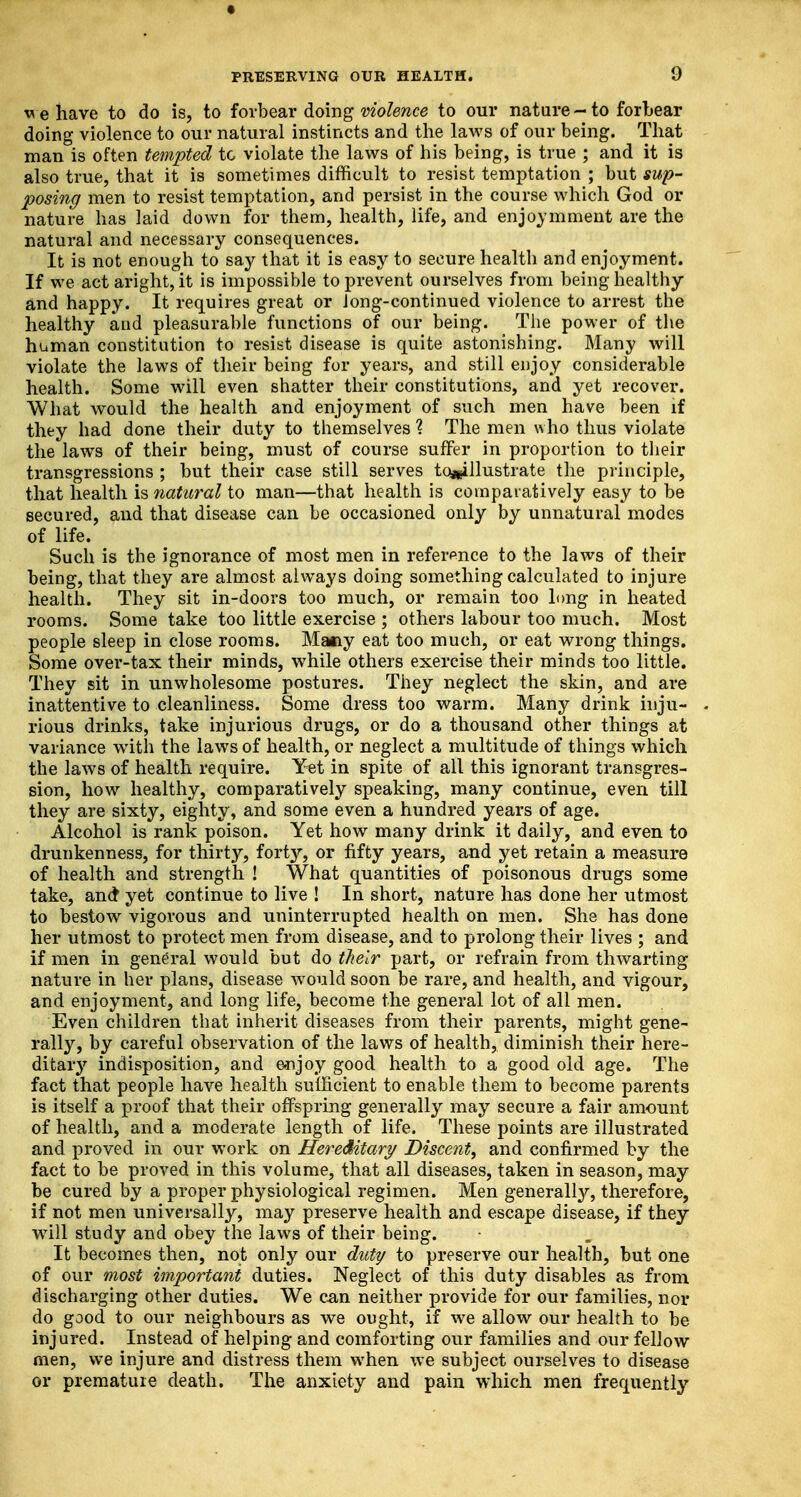 « PRESERVING OUR HEALTH. 9 behave to do is, to forbear doing violence to our nature - to forbear doing violence to our natural instincts and the laws of our being. That man is often tempted to violate the laws of his being, is true ; and it is also true, that it is sometimes difficult to resist temptation ; but sup- posing men to resist temptation, and persist in the course which God or nature has laid down for them, health, life, and enjoymment are the natural and necessary consequences. It is not enough to say that it is easy to secure health and enjoyment. If we act aright, it is impossible to prevent ourselves from being healthy and happy. It requires great or long-continued violence to arrest the healthy and pleasurable functions of our being. The power of the human constitution to resist disease is quite astonishing. Many will violate the laws of their being for years, and still enjoy considerable health. Some will even shatter their constitutions, and yet recover. What would the health and enjoyment of such men have been if they had done their duty to themselves % The men who thus violate the laws of their being, must of course suffer in proportion to their transgressions ; but their case still serves tc^illustrate the principle, that health is natural to man—that health is comparatively easy to be secured, and that disease can be occasioned only by unnatural modes of life. Such is the ignorance of most men in reference to the laws of their being, that they are almost always doing something calculated to injure health. They sit in-doors too much, or remain too long in heated rooms. Some take too little exercise ; others labour too much. Most people sleep in close rooms. Maiiy eat too much, or eat wrong things. Some over-tax their minds, while others exercise their minds too little. They sit in unwholesome postures. They neglect the skin, and are inattentive to cleanliness. Some dress too warm. Many drink inju- rious drinks, take injurious drugs, or do a thousand other things at variance with the laws of health, or neglect a multitude of things which the laws of health require. Yet in spite of all this ignorant transgres- sion, how healthy, comparatively speaking, many continue, even till they are sixty, eighty, and some even a hundred years of age. Alcohol is rank poison. Yet how many drink it daily, and even to drunkenness, for thirty, forty, or fifty years, and yet retain a measure of health and strength ! What quantities of poisonous drugs some take, and yet continue to live ! In short, nature has done her utmost to bestow vigorous and uninterrupted health on men. She has done her utmost to protect men from disease, and to prolong their lives ; and if men in general would but do their part, or refrain from thwarting nature in her plans, disease would soon be rare, and health, and vigour, and enjoyment, and long life, become the general lot of all men. Even children that inherit diseases from their parents, might gene- rally, by careful observation of the laws of health, diminish their here- ditary indisposition, and enjoy good health to a good old age. The fact that people have health sufficient to enable them to become parents is itself a proof that their offspring generally may secure a fair amount of health, and a moderate length of life. These points are illustrated and proved in our work on Hereditary Disccnt, and confirmed by the fact to be proved in this volume, that all diseases, taken in season, may be cured by a proper physiological regimen. Men generally, therefore, if not men universally, may preserve health and escape disease, if they will study and obey the laws of their being. It becomes then, not only our duty to preserve our health, but one of our most important duties. Neglect of this duty disables as from discharging other duties. We can neither provide for our families, nor do good to our neighbours as we ought, if we allow our health to be injured. Instead of helping and comforting our families and our fellow men, we injure and distress them when we subject ourselves to disease or premature death. The anxiety and pain which men frequently