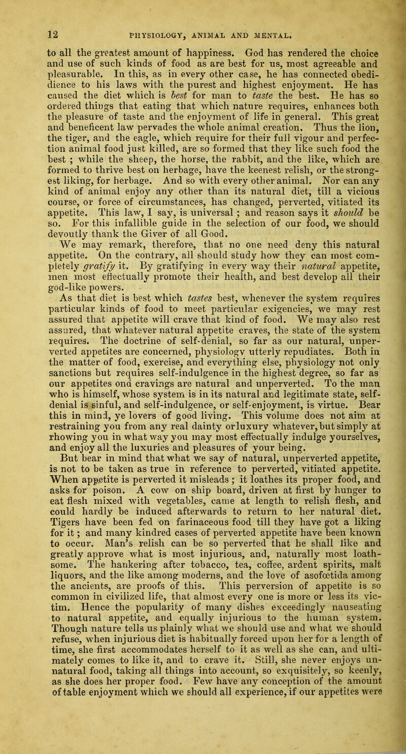 to all the greatest amount of happiness. God has rendered the choice and use of such kinds of food as are best for us, most agreeable and pleasurable. In this, as in every other case, he has connected obedi- dience to his laws with the purest and highest enjoyment. He has caused the diet which is best for man to taste the best. He has so ordered things that eating that which nature requires, enhances both the pleasure of taste and the enjoyment of life in general. This great and beneficent law pervades the whole animal creation. Thus the lion, the tiger, and the eagle, which require for their full vigour and perfec- tion animal food just killed, are so formed that they like such food the best ; while the sheep, the horse, the rabbit, and the like, which are formed to thrive best on herbage, have the keenest relish, or the strong- est liking, for herbage. And so with every other animal. Nor can any kind of animal enjoy any other than its natural diet, till a vicious course, or force of circumstances, has changed, perverted, vitiated its appetite. This law, I say, is universal; and reason says it should be so. For this infallible guide in the selection of our food, we should devoutly thank the Giver of all Good. We may remark, therefore, that no one need deny this natural appetite. On the contrary, all should study how they can most com- pletely gratify it. By gratifying in every way their natural appetite, men most effectually promote their health, and best develop all their god-like powers. As that diet is best which tastes best, whenever the system requires particular kinds of food to meet particular exigencies, we may rest assured that appetite will crave that kind of food. We may also rest assured, that whatever natural appetite craves, the state of the system requires. The doctrine of self-denial, so far as our natural, unper- verted appetites are concerned, physiologv utterly repudiates. Both in the matter of food, exercise, and everything else, physiology not only sanctions but requires self-indulgence in the highest degree, so far as our appetites ond cravings are natural and unperverted. To the man who is himself, whose system is in its natural and legitimate state, self- denial is sinful, and self-indulgence, or self-enjoyment, is virtue. Bear this in mind, ye lovers of good living. This volume does not aim at restraining you from any real dainty orluxury whatever, but simply at rhowing you in what way you may most effectually indulge yourselves, and enjoy all the luxuries and pleasures of your being. But bear in mind that what we say of natural, unperverted appetite, is not to be taken as true in reference to perverted, vitiated appetite. When appetite is perverted it misleads ; it loathes its proper food, and asks for poison. A cow on ship board, driven at first by hunger to eat flesh mixed with vegetables, came at length to relish flesh, and could hardly be induced afterwards to return to her natural diet. Tigers have been fed on farinaceous food till they have got a liking for it; and many kindred cases of perverted appetite have been known to occur. Man's relish can be so perverted that he shall like and greatly approve what is most injurious, and, naturally most loath- some. The hankering after tobacco, tea, coffee, ardent spirits, malt liquors, and the like among moderns, and the love of asofoetida among the ancients, are proofs of this. This perversion of appetite is so common in civilized life, that almost every one is more or less its vic- tim. Hence the popularity of many dishes exceedingly nauseating to natural appetite, and equally injurious to the human system. Though nature tells us plainly what we should use and what we should refuse, when injurious diet is habitually forced upon her for a length of time, she first accommodates herself to it as well as she can, and ulti- mately comes to like it, and to crave it. Still, she never enjoys un- natural food, taking all things into account, so exquisitely, so keenly, as she does her proper food. Few have any conception of the amount of table enjoyment which we should all experience, if our appetites were