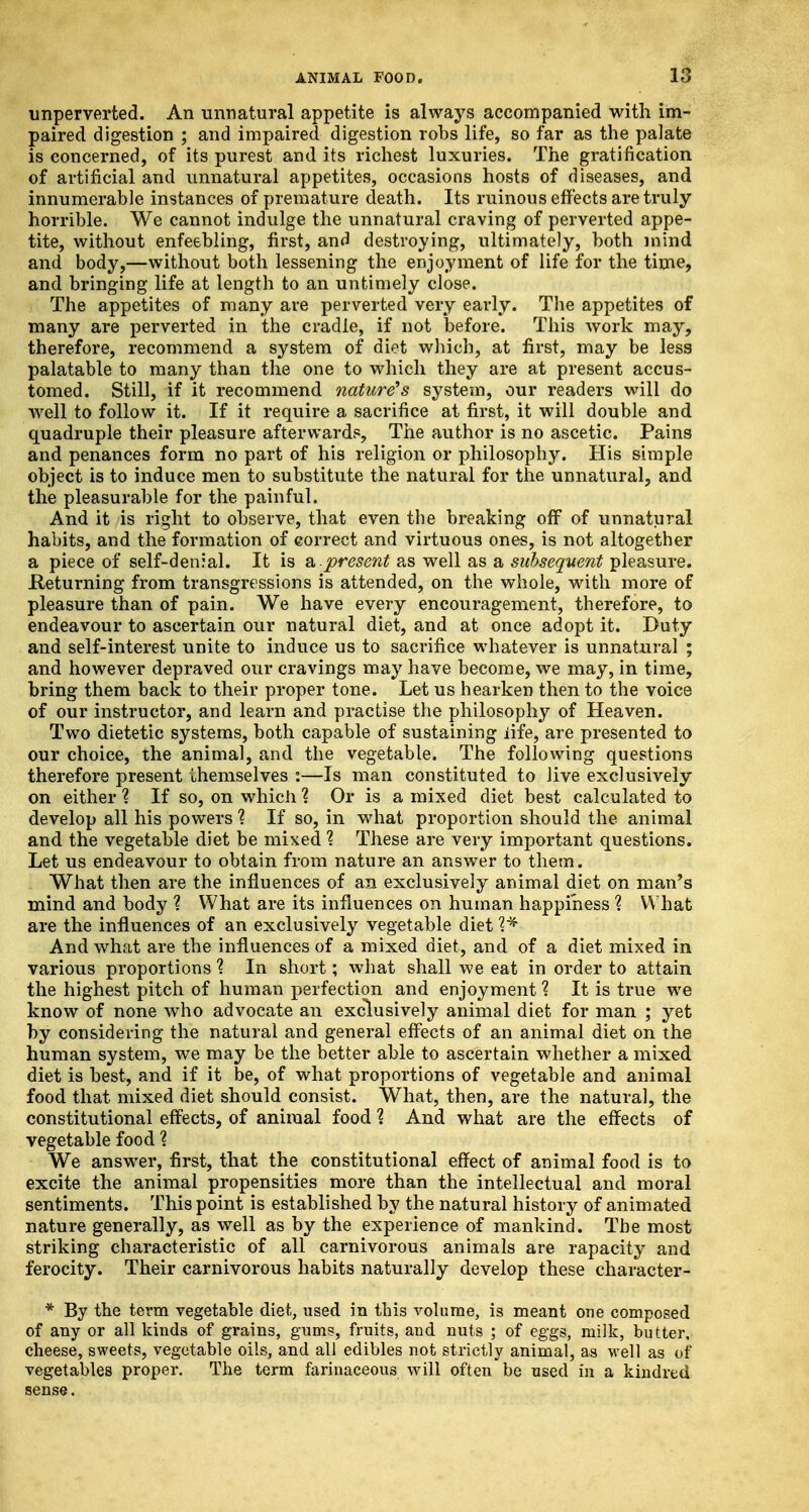 imperverted. An unnatural appetite is always accompanied with im- paired digestion ; and impaired digestion robs life, so far as the palate is concerned, of its purest and its richest luxuries. The gratification of artificial and unnatural appetites, occasions hosts of diseases, and innumerable instances of premature death. Its ruinous effects are truly horrible. We cannot indulge the unnatural craving of perverted appe- tite, without enfeebling, first, and destroying, ultimately, both mind and body,—without both lessening the enjoyment of life for the time, and bringing life at length to an untimely close. The appetites of many are perverted very early. The appetites of many are perverted in the cradle, if not before. This work may, therefore, recommend a system of diet which, at first, may be less palatable to many than the one to which they are at present accus- tomed. Still, if it recommend nature's system, our readers will do well to follow it. If it require a sacrifice at first, it will double and quadruple their pleasure afterward?, The author is no ascetic. Pains and penances form no part of his religion or philosophy. His simple object is to induce men to substitute the natural for the unnatural, and the pleasurable for the painful. And it is right to observe, that even the breaking off of unnatural habits, and the formation of correct and virtuous ones, is not altogether a piece of self-denial. It is a.present as well as a subsequent pleasure. .Returning from transgressions is attended, on the whole, with more of pleasure than of pain. We have every encouragement, therefore, to endeavour to ascertain our natural diet, and at once adopt it. Duty and self-interest unite to induce us to sacrifice whatever is unnatural ; and however depraved our cravings may have become, we may, in time, bring them back to their proper tone. Let us hearken then to the voice of our instructor, and learn and practise the philosophy of Heaven. Two dietetic systems, both capable of sustaining life, are presented to our choice, the animal, and the vegetable. The following questions therefore present themselves :—Is man constituted to live exclusively on either % If so, on which % Or is a mixed diet best calculated to develop all his powers % If so, in what proportion should the animal and the vegetable diet be mixed ? These are very important questions. Let us endeavour to obtain from nature an answer to them. What then are the influences of an exclusively animal diet on man's mind and body ? What are its influences on human happiness % What are the influences of an exclusively vegetable diet ?* And what are the influences of a mixed diet, and of a diet mixed in various proportions % In short; what shall we eat in order to attain the highest pitch of human perfection and enjoyment ? It is true we know of none who advocate an exclusively animal diet for man ; yet by considering the natural and general effects of an animal diet on the human system, we may be the better able to ascertain whether a mixed diet is best, and if it be, of what proportions of vegetable and animal food that mixed diet should consist. What, then, are the natural, the constitutional effects, of animal food ? And what are the effects of vegetable food ? We answer, first, that the constitutional effect of animal food is to excite the animal propensities more than the intellectual and moral sentiments. This point is established by the natural history of animated nature generally, as well as by the experience of mankind. The most striking characteristic of all carnivorous animals are rapacity and ferocity. Their carnivorous habits naturally develop these character- * By the term vegetable diet, used in this volume, is meant one composed of any or all kinds of grains, gums, fruits, and nuts ; of eggs, milk, butter, cheese, sweets, vegetable oils, and all edibles not strictly animal, as well as of vegetables proper. The term farinaceous will often be used in a kindred sense.