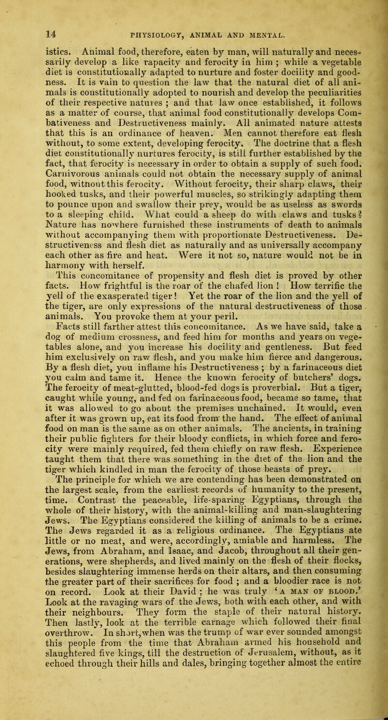 istics. Animal food, therefore, eaten by man, will naturally and neces- sarily develop a like rapacity and ferocity in him ; while a vegetable diet is constitutionally adapted to nurture and foster docility and good- ness. It is vain to question the law that the natural diet of all ani- mals is constitutionally adopted to nourish and develop the peculiarities of their respective natures ; and that law once established, it follows as a matter of course, that animal food constitutionally develops Com- bativeness and Destructiveness mainly. All animated nature attests that this is an ordinance of heaven. Men cannot therefore eat flesh without, to some extent, developing ferocity. The doctrine that a flesh diet constitutionally nurtures ferocity, is still further established by the fact, that ferocity is necessary in order to obtain a supply of such food. Carnivorous animals could not obtain the necessary supply of animal food, witnout this ferocity. Without ferocity, their sharp claws, their hooked tusks, and their powerful muscles, so strikingly adapting them to pounce upon and swallow their prey, would be as useless as swords to a sleeping child. What could a sheep do with claws and tusks ? Nature has nowhere furnished these instruments of death to animals without accompanying them with proportionate Destructiveness. De- structiveness and flesh diet as naturally and as universally accompany each other as fire and heat. Were it not so, nature would not be in harmony with herself. This concomitance of propensity and flesh diet is proved by other facts. How frightful is the roar of the chafed lion ! How terrific the yell of the exasperated tiger! Yet the roar of the lion and the yell of the tiger, are only expressions of the natural destructiveness of those animals. You provoke them at your peril. Facts still farther attest this concomitance. As we have said, take a dog of medium crossness, and feed him for months and years on vege- tables alone, and you increase his docility and gentleness. But feed him exclusively on raw flesh, and you make him fierce and dangerous. By a flesh diet, you inflame his Destructiveness ; by a farinaceous diet you calm and tame it. Hence the known ferocity of butchers' dogs. The ferocity of meat-glutted, blood-fed dogs is proverbial. But a tiger, caught while young, and fed on farinaceous food, became so tame, that it was allowed to go about the premises unchained. It would, even after it was grown up, eat its food from- the hand. The effect of animal food on man is the same as on other animals. The ancients, in training their public fighters for their bloody conflicts, in which force and fero- city were mainly required, fed them chiefly on raw flesh. Experience taught them that there was something in the diet of the lion and the tiger which kindled in man the ferocity of those beasts of prey. The principle for which we are contending has been demonstrated on the largest scale, from the earliest records of humanity to the present, time. Contrast the peaceable, life-sparing Egyptians, through the whole of their history, with the animal-killing and man-slaughtering Jews. The Egyptians considered the killing of animals to be a crime. The Jews regarded it as a religious ordinance. The Egyptians ate little or no meat, and were, accordingly, amiable and harmless. The Jews, from Abraham, and Isaac, and Jacob, throughout all their gen- erations, were shepherds, and lived mainly on the flesh of their flocks, besides slaughtering immense herds on their altars, and then consuming the greater part of their sacrifices for food ; and a bloodier race is not on record. Look at their David ; he was truly 4 a man of blood.' Look at the ravaging wars of the Jews, both with each other, and with their neighbours. They form the staple of their natural history. Then lastly, look at the terrible carnage which followed their final overthrow. In short,when was the trump of war ever sounded amongst this people from the time that Abraham armed his household and slaughtered five kings, till the destruction of Jerusalem, without, as it echoed through their hills and dales, bringing together almost the entire