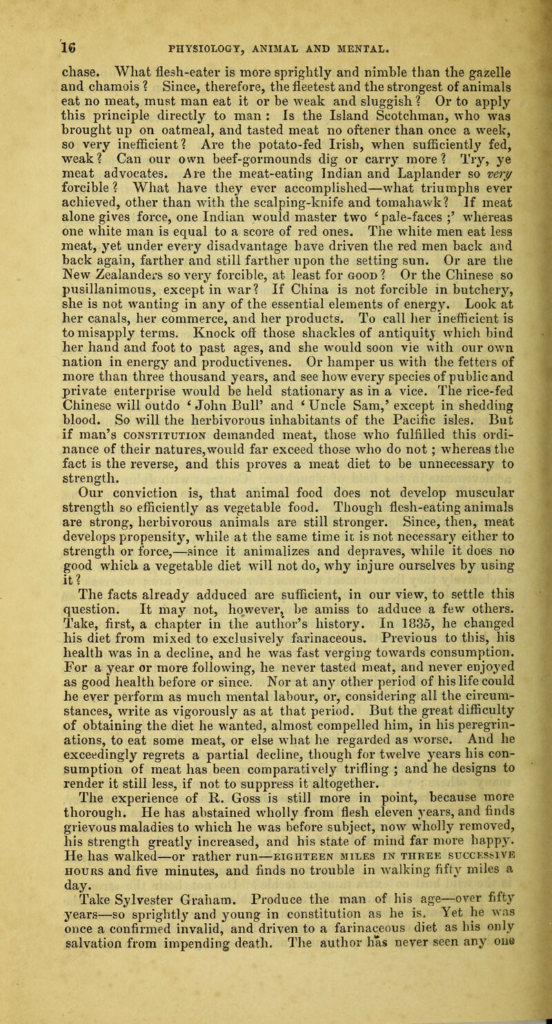 chase. What flesh-eater is more sprightly and nimble than the gazelle and chamois ? Since, therefore, the fleetest and the strongest of animals eat no meat, must man eat it or be weak and sluggish ? Or to apply this principle directly to man : Is the Island Scotchman, who was brought up on oatmeal, and tasted meat no oftener than once a week, so very inefficient? Are the potato-fed Irish, when sufficiently fed, weak? Can our own beef-gormounds dig or carry more? Try, ye meat advocates. Are the meat-eating Indian and Laplander so very forcible ? What have they ever accomplished—what triumphs ever achieved, other than with the scalping-knife and tomahawk? If meat alone gives force, one Indian would master two 'pale-faces ;' whereas one white man is equal to a score of red ones. The white men eat less meat, yet under every disadvantage have driven the red men back and back again, farther and still farther upon the setting sun. Or are the New Zealanders so very forcible, at least for good ? Or the Chinese so pusillanimous, except in war? If China is not forcible in butchery, she is not wanting in any of the essential elements of energy. Look at her canals, her commerce, and her products. To call her inefficient is to misapply terms. Knock off those shackles of antiquity which bind her hand and foot to past ages, and she would soon vie with our own nation in energy and productivenes. Or hamper us with the fetters of more than three thousand years, and see how every species of public and private enterprise would be held stationary as in a vice. The rice-fed Chinese will outdo i John Bull' and ' Uncle Sam,' except in shedding blood. So will the herbivorous inhabitants of the Pacific isles. But if man's constitution demanded meat, those who fulfilled this ordi- nance of their natures,would far exceed those who do not; whereas the fact is the reverse, and this proves a meat diet to be unnecessary to strength. Our conviction is, that animal food does not develop muscular strength so efficiently as vegetable food. Though flesh-eating animals are strong, herbivorous animals are still stronger. Since, then, meat develops propensity, while at the same time it is not necessary either to strength or force,—since it animalizes and depraves, while it does no good which a vegetable diet will not do, why injure ourselves by using it? The facts already adduced are sufficient, in our view, to settle this question. It may not, howevei^ be amiss to adduce a few others. Take, first, a chapter in the autlior's history. In 1835, he changed his diet from mixed to exclusively farinaceous. Previous to this, his health was in a decline, and he was fast verging towards consumption. For a year or more following, he never tasted meat, and never enjoyed as good health before or since. Nor at any other period of his life could he ever perform as much mental labour, or, considering all the circum- stances, write as vigorously as at that period. But the great difficulty of obtaining the diet he wanted, almost compelled him, in his peregrin- ations, to eat some meat, or else what he regarded as worse. And he exceedingly regrets a partial decline, though for twelve years his con- sumption of meat has been comparatively trifling ; and he designs to render it still less, if not to suppress it altogether. The experience of R. Goss is still more in point, because more thorough. He has abstained wholly from flesh eleven years, and finds grievous maladies to which he was before subject, now wholly removed, his strength greatly increased, and his state of mind far more happy. He has walked—or rather run—eighteen miles in three successive hours and five minutes, and finds no trouble in walking fifty miles a day. Take Sylvester Graham. Produce the man of his age—over fifty years—so sprightly and young in constitution as he is. Yet he was once a confirmed invalid, and driven to a farinaceous diet as his only salvation from impending death. The author has never seen any one