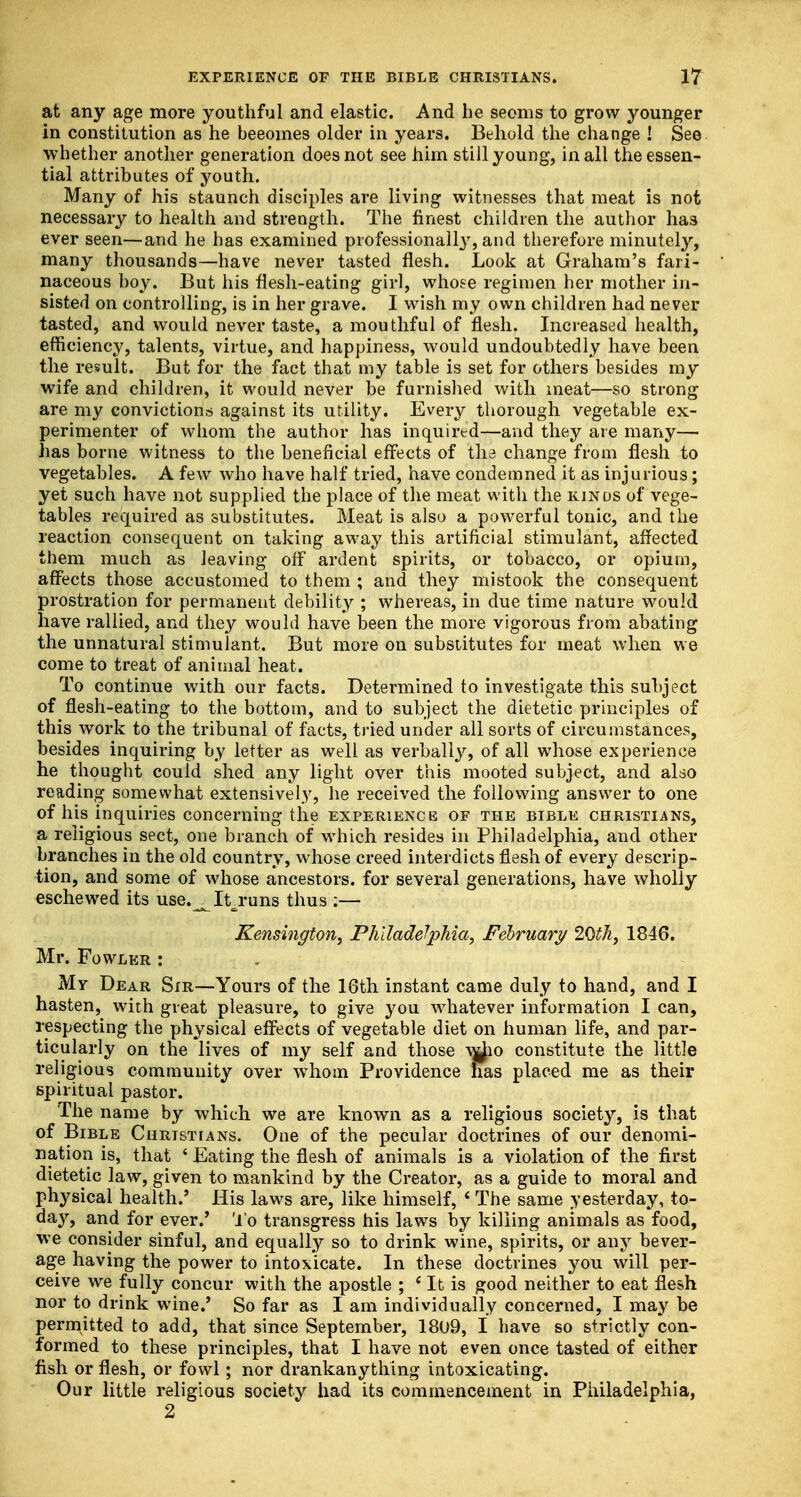 at any age more youthful and elastic. And he seems to grow younger in constitution as he beeomes older in years. Behold the change ! See whether another generation does not see him still young, in all the essen- tial attributes of youth. Many of his staunch disciples are living witnesses that meat is not necessary to health and strength. The finest children the author has ever seen—and he has examined professional^7, and therefore minutely, many thousands—have never tasted flesh. Look at Graham's fari- naceous boy. But his flesh-eating girl, whose regimen her mother in- sisted on controlling, is in her grave. I wish my own children had never tasted, and would never taste, a mouthful of flesh. Increased health, efficiency, talents, virtue, and happiness, would undoubtedly have been the result. But for the fact that my table is set for others besides my wife and children, it would never be furnished with meat—so strong are my convictions against its utility. Every thorough vegetable ex- perimenter of whom the author has inquired—and they are many— has borne witness to the beneficial effects of tli3 change from flesh to vegetables. A few who have half tried, have condemned it as injurious; yet such have not supplied the place of the meat with the kinds of vege- tables required as substitutes. Meat is also a powerful tonic, and the reaction consequent on taking away this artificial stimulant, affected them much as leaving off ardent spirits, or tobacco, or opium, affects those accustomed to them ; and they mistook the consequent prostration for permanent debility ; whereas, in due time nature would have rallied, and they would have been the more vigorous from abating the unnatural stimulant. But more on substitutes for meat when we come to treat of animal heat. To continue with our facts. Determined to investigate this subject of flesh-eating to the bottom, and to subject the dietetic principles of this work to the tribunal of facts, tried under all sorts of circumstances, besides inquiring by letter as well as verbally, of all whose experience he thought could shed any light over this mooted subject, and also reading somewhat extensively, he received the following answer to one of his inquiries concerning the experience of the bible christians, a religious sect, one branch of which resides in Philadelphia, and other branches in the old country, whose creed interdicts flesh of every descrip- tion, and some of whose ancestors, for several generations, have wholly eschewed its use.^Itruns thus :— Kensington, Philadelphia, February 20th, 1846. Mr. Fowler : My Dear Sir—Yours of the 16th instant came duly to hand, and I hasten, with great pleasure, to give you whatever information I can, respecting the physical effects of vegetable diet on human life, and par- ticularly on the lives of my self and those v&o constitute the little religious community over whom Providence has placed me as their spiritual pastor. The name by which we are known as a religious society, is that of Bible Christians. One of the pecular doctrines of our denomi- nation is, that ' Eating the flesh of animals is a violation of the first dietetic law, given to mankind by the Creator, as a guide to moral and physical health.' His laws are, like himself, * The same yesterday, to- day, and for ever.' To transgress his laws by killing animals as food, we consider sinful, and equally so to drink wine, spirits, or any bever- age having the power to intoxicate. In these doctrines you will per- ceive we fully concur with the apostle ; ' It is good neither to eat flesh nor to drink wine.' So far as I am individually concerned, I may be permitted to add, that since September, 18U9, I have so strictly con- formed to these principles, that I have not even once tasted of either fish or flesh, or fowl; nor drankanything intoxicating. Our little religious society had its commencement in Philadelphia, 2