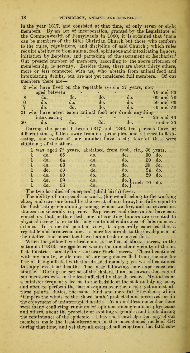 in the year 1817, and consisted at that time, of only seven or eight members. By an act of incorporation, granted by the Legislature of the Commonwealth of Pensylvania in 1830, it is ordained that * none can be members of the Bible Christian Church but those who conform to the rules, regulations, and discipline of said Church ; which rules require abstinence from animal food, spirituous and intoxicating liquors, initiation by Baptism, and partaking of the sacrament or Eucharist*' Our present number of members, according to the above criterion of membership, is seventy. Besides these, there are about thirty others, more or less connected with us, who abstain from animal food and intoxicating drinks, but are not yet considered full members. Of our members there are— 2 who have lived on the vegetable system 37 years, now aged between - 70 and 80 4 do. do. do. do. 60 and 70 6 do. do. do. do. 50 and 60 7 do. do. do. do, 40 and 50 21 who have never eaten animal food nor drank anything intoxicating 25 and 40 30 do. do. do. do. under 25 During the period between 1817 and 1846, ten persons have, at different times, fallen away from our principles, and returned to flesh- eating, and twelve of our number have died; four of these were children ; of the others— 1 was aged 72 years, abstained from flesh, etc., 36 years. 1 do. 65 do. do. 30 do. 1 do. 64 do. do. 30 do. 1 do. 63 do. do. 25 do. 1 do. 59 do. do. 24 do. 1 do. 58 do. do. 29 do. 1 & 11 t tl^ioao. The two last died of puerperal (child-birth) fever. The ability of our people to work, (for we all belong to the working class, and earn our bread by the sweat of our brow,) is fully equal to the flesh-eating community among whom we live, and in several in- stances considerably superior. Experience and observation have con- vinced us that neither flesh nor intoxicating liquors are essential to physical strength, or to the long-continued endurance of laborious ex- ertions. In a mental point of view, it is generally conceded that a vegetable and farnaceous diet is more favourable to the development of the intellect and moral faculties than a flesh or mixed diet. When the yellow fever broke out at the foot of Market-street, in the autumn of 1818, my ^sidence was in the immediate vicinity of the in- fected district, namely, in Front near Market-street. There I continued with my family, while most of our neighbours fled from the site for fear of being affected with that dreaded malady ; yet we all continued to enjoy excellent health. The year following, our experience was similar. During the period of the cholera, I am not aware that any of oui members were in the least affected by that disorder. My duties as a minister frequently led me to the bedside of the sick and dying poor, and often to perform the last obsequies over the dead ; yet amidst all these painful duties, the same kind and merciful Providence which 'tempers the winds to the shorn lamb,' protected and preserved me in the enjoyment of uninterrupted health. You doubtless remember there were many conflicting rumours of opinions among eminent physicians and others, about the propriety of avoidiug vegetables and fruits during the continuance of the epidemic. I have no knowledge that any of our members made the least alterations in their accustomed mode of diet during that time, and yet they all escaped suffering from that fatal con-