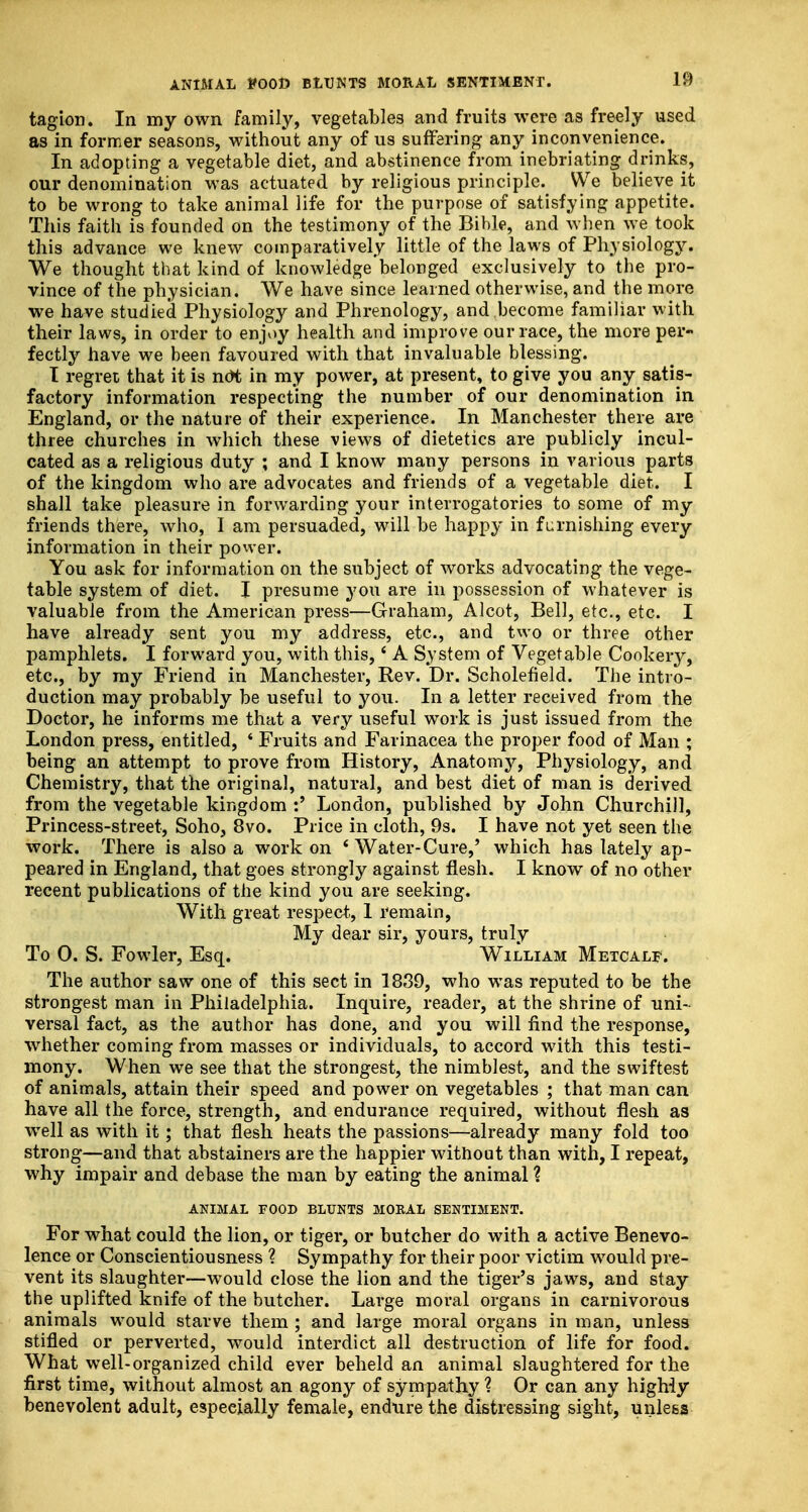 tagion. In my own family, vegetables and fruits were as freely used as in former seasons, without any of us suffering any inconvenience. In adopting a vegetable diet, and abstinence from inebriating drinks, our denomination was actuated by religious principle. We believe it to be wrong to take animal life for the purpose of satisfying appetite. This faith is founded on the testimony of the Bible, and when we took this advance we knew comparatively little of the laws of Physiology. We thought that kind of knowledge belonged exclusively to the pro- vince of the physician. We have since learned otherwise, and the more we have studied Physiology and Phrenology, and become familiar with their laws, in order to enjoy health and improve our race, the more per- fectly have we been favoured with that invaluable blessing. I regret that it is not in my power, at present, to give you any satis- factory information respecting the number of our denomination in England, or the nature of their experience. In Manchester there are three churches in which these views of dietetics are publicly incul- cated as a religious duty ; and I know many persons in various parts of the kingdom who are advocates and friends of a vegetable diet. I shall take pleasure in forwarding your interrogatories to some of my friends there, who, I am persuaded, will be happy in furnishing every information in their power. You ask for information on the subject of works advocating the vege- table system of diet. I presume you are in possession of whatever is valuable from the American press—Graham, Alcot, Bell, etc., etc. I have already sent you my address, etc., and two or three other pamphlets. I forward you, with this,' A System of Vegetable Cookery, etc., by my Friend in Manchester, Rev. Dr. Scholefield. The intro- duction may probably be useful to you. In a letter received from the Doctor, he informs me that a very useful work is just issued from the London press, entitled, ' Fruits and Farinacea the proper food of Man ; being an attempt to prove from History, Anatomy, Physiology, and Chemistry, that the original, natural, and best diet of man is derived from the vegetable kingdom :' London, published by John Churchill, Princess-street, Soho, 8vo. Price in cloth, 9s. I have not yet seen the work. There is also a work on * Water-Cure,' which has lately ap- peared in England, that goes strongly against flesh. I know of no other recent publications of the kind you are seeking. With great respect, 1 remain, My dear sir, yours, truly To 0. S. Fowler, Esq. William Metcalf. The author saw one of this sect in 1839, who was reputed to be the strongest man in Philadelphia. Inquire, reader, at the shrine of uni- versal fact, as the author has done, and you will find the response, whether coming from masses or individuals, to accord with this testi- mony. When we see that the strongest, the nimblest, and the swiftest of animals, attain their speed and power on vegetables ; that man can have all the force, strength, and endurance required, without flesh as well as with it; that flesh heats the passions—already many fold too strong—and that abstainers are the happier without than with, I repeat, why impair and debase the man by eating the animal ? ANIMAL FOOD BLUNTS M0KAL SENTIMENT. For what could the lion, or tiger, or butcher do with a active Benevo- lence or Conscientiousness % Sympathy for their poor victim would pre- vent its slaughter—would close the lion and the tiger's jaws, and stay the uplifted knife of the butcher. Large moral organs in carnivorous animals would starve them ; and large moral organs in man, unless stifled or perverted, would interdict all destruction of life for food. What well-organized child ever beheld an animal slaughtered for the first time, without almost an agony of sympathy \ Or can any highly benevolent adult, especially female, endure the distressing sight, unless
