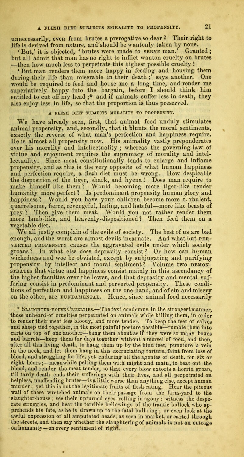 A FLESH DIET SUBJECTS MORALITY TO PROPENSITY. unnecessarily, even from brutes a prerogative so dear ? Their right to life is derived from nature, and should be wantonly taken by none. 'But,' it is objected, 6 brutes were made to serve man.' Granted ; but all admit that man has no right to inflict wanton cruelty on brutes —then how much less to perpetrate this highest possible cruelty ! 'But man renders them more happy in feeding and housing them during their life than miserable in their death ;' says another. One would be required to feed and hoi se me a long time, and render me superlatively happy into the bargain, before I should think him entitled to cut off my head ;* and if animals suffer less in death, they also enjoy less in life, so that the proportion i3 thus preserved. A FLESH DIET SUBJECTS MORALITY TO PROPENSITY. We have already seen, first, that animal food unduly stimulates animal propensity, and, secondly, that it blunts the moral sentiments, exactly the reverse of what man's perfection and happiness require. He is almost all propensity now. His animality vastly preponderates over his morality and intellectuality ; whereas the governing law of virtue and enjoyment requires the supremacy of morality and intel- lectuality. Since meat constitutionally tends to enlarge and inflame propensity, and as this is the very opposite of what human happiness and perfection require, a fle-sli diet must be wrong. How despicable the disposition of the tiger, shark, and hyena! Does man require to make himself like them ? Would becoming more tiger-like render humanity more perfect ? Is predominant propensity human glory and happiness? Would you have your children become more turbulent, quarrelsome, fierce, revengeful, hating, and hateful—more like beasts of prey ? Then give them meat. Would you not rather render them more lamb-like, and heavenly-dispositioned ? Then feed them on a vegetable diet. We all justly complain of the evils of society. The best of us are bad enough, and the worst are almost devils incarnate. And what but per- verted propensity causes the aggravated evils under which society groans'? In what else does depravity consist? Or how can human wickedness and woe be obviated, except by subjugating and purifying propensity by intellect and moral sentiment? Volume two demon- strates that virtue and happiness consist mainly in this ascendancy of the higher faculties over the lower, and that depravity and mental suf- fering consist in predominant and perverted propensity. These condi- tions of perfection and happiness on the one hand, and of sin and misery on the other, are fundamental. Hence, since animal food necessarily . * Slaughter-house Cruelties.—The text condemns, in the strongest manner, those unheard-of cruelties perpetrated on animals while killing them, in order to render their meat less bloody, and more tender. To keep the feet of calves and sheep tied together, in the most painful posture possible—tumble them into carts on top of one another—bang them about as if they were so many boxes and barrels—keep them for days together without a morsel of food, and then, after all this living death, to hang them up by the hind feet, puncture a vein in the neck, and let them hang in this excruciating torture, faint from loss of blood, and struggling for life, yet enduring all the agonies of death, for six or eight hours;—meanwhile pelting them with might and main, to beat ont the blood, and render the meat tender, so that every blow extorts a horrid groan, till tardy death ends their sufferings with their lives, and all perpetrated on helpless, unoffending brutes—is a little worse than anything else, except human murder; yet this is but the legitimate fruits of flesh-eating. Hear the piteous wail of these wretched animals on their passage from the farm-yard to the slaughter-house; see their upturned eyes rolling in agony; witness the despe- rate struggles, and hear the terrible bellowings of the frantic bullock who ap- prehends his fate, as he is drawn up to the fatal bull-ring ; or even look at the awful expression of all amputated heads, as seen in market, or carted through the streets, and then say whether the slaughtering of animals is not an outrage on humanity—on every sentiment of right.