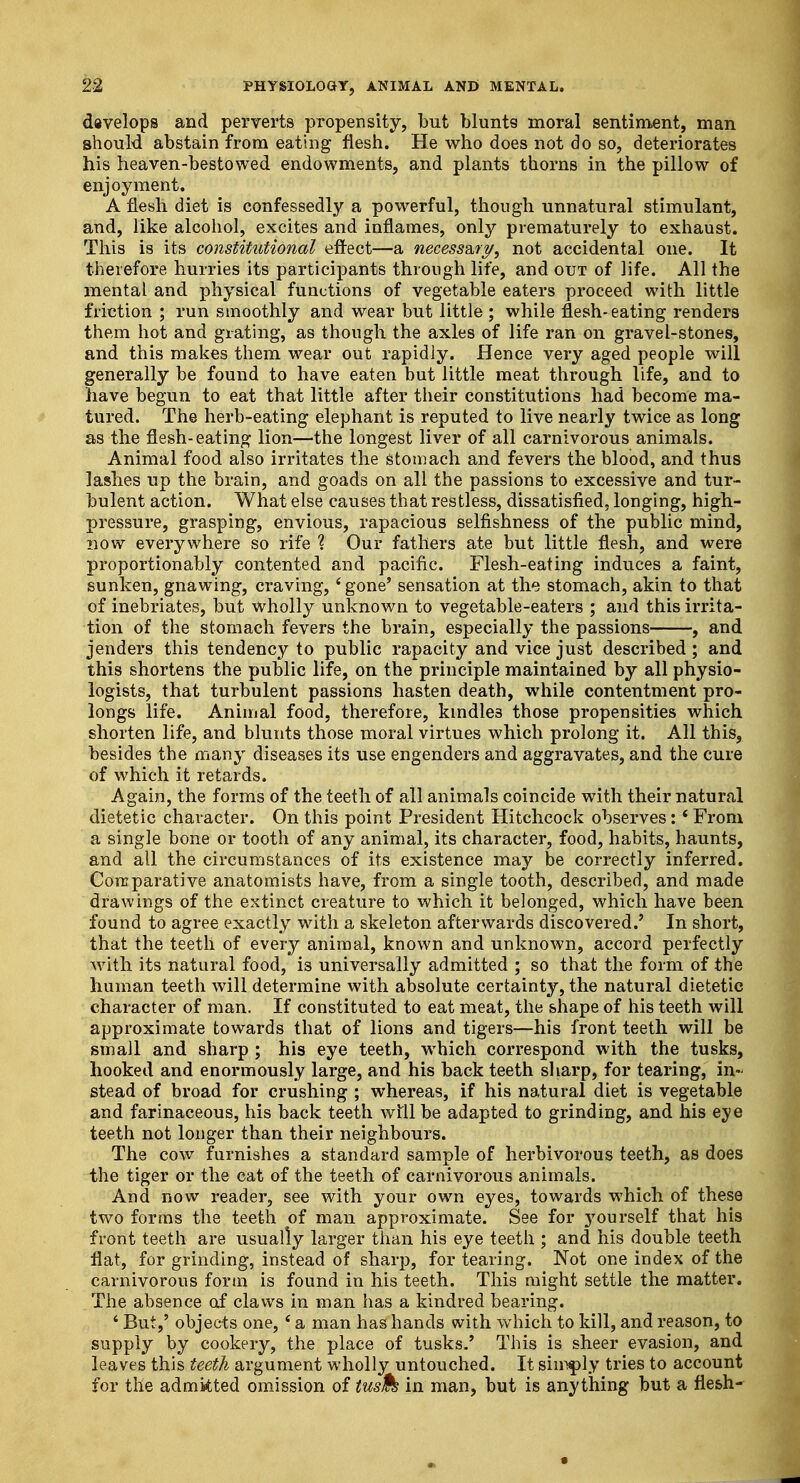 develops and perverts propensity, but blunts moral sentiment, man should abstain from eating flesh. He who does not do so, deteriorates his heaven-bestowed endowments, and plants thorns in the pillow of enjoyment. A flesh diet is confessedly a powerful, though unnatural stimulant, and, like alcohol, excites and inflames, only prematurely to exhaust. This is its constitutional effect—a necessary, not accidental one. It therefore hurries its participants through life, and out of life. All the mental and physical functions of vegetable eaters proceed with little friction ; run smoothly and wear but little ; while flesh-eating renders them hot and grating, as though the axles of life ran on gravel-stones, and this makes them wear out rapidly. Hence very aged people will generally be found to have eaten but little meat through life, and to have begun to eat that little after their constitutions had become ma- tured. The herb-eating elephant is reputed to live nearly twice as long as the flesh-eating lion—the longest liver of all carnivorous animals. Animal food also irritates the stomach and fevers the blood, and thus lashes up the brain, and goads on all the passions to excessive and tur- bulent action. What else causes that restless, dissatisfied, longing, high- pressure, grasping, envious, rapacious selfishness of the public mind, now everywhere so rife ? Our fathers ate but little flesh, and were proportionably contented and pacific. Flesh-eating induces a faint, sunken, gnawing, craving, 'gone' sensation at the stomach, akin to that of inebriates, but wholly unknown to vegetable-eaters ; and this irrita- tion of the stomach fevers the brain, especially the passions , and jenders this tendency to public rapacity and vice just described ; and this shortens the public life, on the principle maintained by all physio- logists, that turbulent passions hasten death, while contentment pro- longs life. Animal food, therefore, kindles those propensities which shorten life, and blunts those moral virtues which prolong it. All this, besides the many diseases its use engenders and aggravates, and the cure of which it retards. Again, the forms of the teeth of all animals coincide with their natural dietetic character. On this point President Hitchcock observes: * From a single bone or tooth of any animal, its character, food, habits, haunts, and all the circumstances of its existence may be correctly inferred. Comparative anatomists have, from a single tooth, described, and made drawings of the extinct creature to which it belonged, which have been found to agree exactly with a skeleton afterwards discovered.' In short, that the teeth of every animal, known and unknown, accord perfectly with its natural food, is universally admitted ; so that the form of the human teeth will determine with absolute certainty, the natural dietetic character of man. If constituted to eat meat, the shape of his teeth will approximate towards that of lions and tigers—his front teeth will be small and sharp ; his eye teeth, which correspond with the tusks, hooked and enormously large, and his back teeth sharp, for tearing, in- stead of broad for crushing ; whereas, if his natural diet is vegetable and farinaceous, his back teeth will be adapted to grinding, and his eye teeth not longer than their neighbours. The cowT furnishes a standard sample of herbivorous teeth, as does the tiger or the cat of the teeth of carnivorous animals. And now reader, see with your own eyes, towards which of these two forms the teeth of man approximate. See for 3Tourself that his front teeth are usually larger than his eye teeth ; and his double teeth flat, for grinding, instead of sharp, for tearing. Not one index of the carnivorous form is found in his teeth. This might settle the matter. The absence of claws in man has a kindred bearing. 4 But,' objects one, 4 a man has hands with wrhich to kill, and reason, to supply by cookery, the place of tusks.' This is sheer evasion, and leaves this teeth argument wholly untouched. It simply tries to account for the admitted omission of tush in man, but is anything but a flesh-