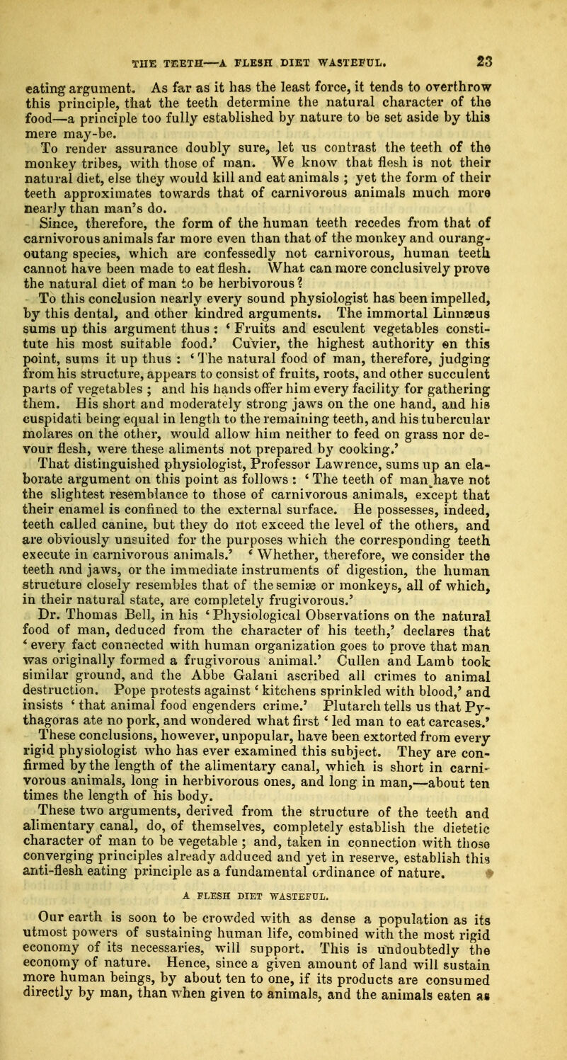 eating argument. As far as it has the least force, it tends to overthrow this principle, that the teeth determine the natural character of the food—a principle too fully established by nature to be set aside by this mere may-be. To render assurance doubly sure, let us contrast the teeth of the monkey tribes, with those of man. We know that flesh is not their natural diet, else they would kill and eat animals ; yet the form of their teeth approximates towards that of carnivorous animals much more nearly than man's do. Since, therefore, the form of the human teeth recedes from that of carnivorous animals far more even than that of the monkey and ourang- outang species, which are confessedly not carnivorous, human teeth, cannot have been made to eat flesh. What can more conclusively prove the natural diet of man to be herbivorous ? To this conclusion nearly every sound physiologist has been impelled, by this dental, and other kindred arguments. The immortal Linnaeus sums up this argument thus: * Fruits and esculent vegetables consti- tute his most suitable food.' Cuvier, the highest authority en this point, sums it up thus : * The natural food of man, therefore, judging from his structure, appears to consist of fruits, roots, and other succulent parts of vegetables ; and his hands offer him every facility for gathering them. His short and moderately strong jaws on the one hand, and his cuspidati being equal in length to the remaining teeth, and his tubercular molares on the other, would allow him neither to feed on grass nor de- vour flesh, were these aliments not prepared by cooking.' That distinguished physiologist, Professor Lawrence, sums up an ela- borate argument on this point as follows : ' The teeth of man^have not the slightest resemblance to those of carnivorous animals, except that their enamel is confined to the external surface. He possesses, indeed, teeth called canine, but they do rtot exceed the level of the others, and are obviously uneuited for the purposes which the corresponding teeth execute in carnivorous animals.' ( Whether, therefore, we consider the teeth and jaws, or the immediate instruments of digestion, the human structure closely resembles that of thesemiee or monkeys, all of which, in their natural state, are completely frugivorous.' Dr. Thomas Bell, in his * Physiological Observations on the natural food of man, deduced from the character of his teeth,' declares that * every fact connected with human organization goes to prove that man was originally formed a frugivorous animal.' Cullen and Lamb took similar ground, and the Abbe Galaui ascribed all crimes to animal destruction. Pope protests against' kitchens sprinkled with blood,' and insists ' that animal food engenders crime.' Plutarch tells us that Py- thagoras ate no pork, and wondered what first ' led man to eat carcases.' These conclusions, however, unpopular, have been extorted from every rigid physiologist who has ever examined this subject. They are con- firmed by the length of the alimentary canal, which is short in carni- vorous animals, long in herbivorous ones, and long in man,—about ten times the length of his body. These two arguments, derived from the structure of the teeth and alimentary canal, do, of themselves, completely establish the dietetic character of man to be vegetable ; and, taken in connection with those converging principles already adduced and yet in reserve, establish this anti-flesh eating principle as a fundamental ordinance of nature. A FLESH DIET WASTEFUL. Our earth is soon to be crowded with as dense a population as its utmost powers of sustaining human life, combined with the most rigid economy of its necessaries, will support. This is undoubtedly the economy of nature. Hence, since a given amount of land will sustain more human beings, by about ten to one, if its products are consumed directly by man, than when given to animals, and the animals eaten as