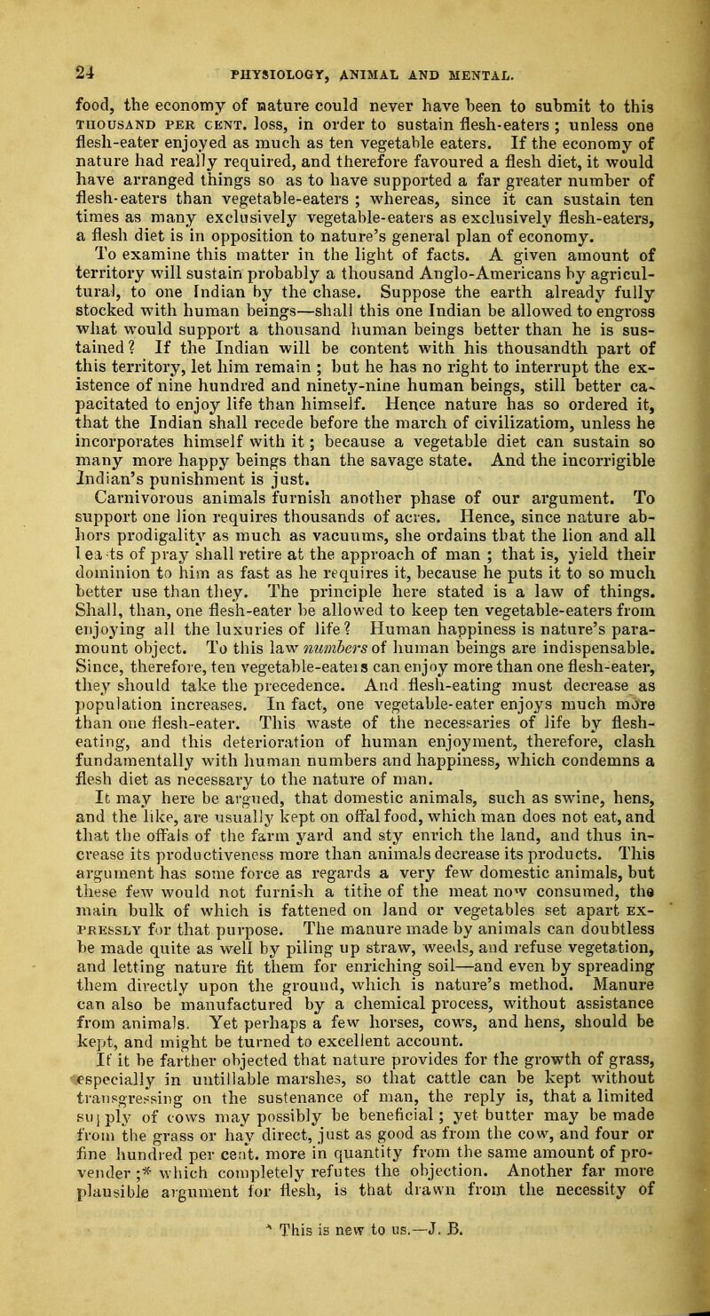 food, the economy of nature could never have been to submit to this thousand per cent, loss, in order to sustain flesh-eaters ; unless one flesh-eater enjoyed as much as ten vegetable eaters. If the economy of nature had really required, and therefore favoured a flesh diet, it would have arranged things so as to have supported a far greater number of flesh-eaters than vegetable-eaters ; whereas, since it can sustain ten times as many exclusively vegetable-eaters as exclusively flesh-eaters, a flesh diet is in opposition to nature's general plan of economy. To examine this matter in the light of facts. A given amount of territory will sustain probably a thousand Anglo-Americans by agricul- tural, to one Tndian by the chase. Suppose the earth already fully stocked with human beings—shall this one Indian be allowed to engross what would support a thousand human beings better than he is sus- tained ? If the Indian will be content with his thousandth part of this territory, let him remain ; but he has no right to interrupt the ex- istence of nine hundred and ninety-nine human beings, still better ca~ pacitated to enjoy life than himself. Hence nature has so ordered it, that the Indian shall recede before the march of civilizatiom, unless he incorporates himself with it; because a vegetable diet can sustain so many more happy beings than the savage state. And the incorrigible Indian's punishment is just. Carnivorous animals furnish another phase of our argument. To support one lion requires thousands of acres. Hence, since nature ab- hors prodigality as much as vacuums, she ordains that the lion and all I ea4s of pray shall retire at the approach of man ; that is, yield their dominion to him as fast as he requires it, because he puts it to so much better use than they. The principle here stated is a law of things. Shall, than, one flesh-eater be allowed to keep ten vegetable-eaters from enjoying all the luxuries of life? Human happiness is nature's para- mount object. To this law numbers of human beings are indispensable. Since, therefore, ten vegetable-eateis can enjoy more than one flesh-eater, they should take the precedence. And flesh-eating must decrease as population increases. In fact, one vegetable-eater enjoys much more than one flesh-eater. This waste of the necessaries of life by flesh- eating, and this deterioration of human enjoyment, therefore, clash fundamentally with human numbers and happiness, which condemns a flesh diet as necessary to the nature of man. It may here be argued, that domestic animals, such as swine, hens, and the like, are usually kept on offal food, which man does not eat, and that the offals of the farm yard and sty enrich the land, and thus in- crease its productiveness more than animals decrease its products. This argument has some force as regards a very few domestic animals, but these few would not furnish a tithe of the meat now consumed, the main bulk of which is fattened on land or vegetables set apart ex- pressly for that purpose. The manure made by animals can doubtless be made quite as well by piling up straw, weeds, and. refuse vegetation, and letting nature fit them for enriching soil—and even by spreading them directly upon the ground, which is nature's method. Manure can also be manufactured by a chemical process, without assistance from animals. Yet perhaps a few horses, cows, and hens, should be kept, and might be turned to excellent account. If it be farther objected that nature provides for the growth of grass, especially in untillable marshes, so that cattle can be kept without transgressing on the sustenance of man, the reply is, that a limited supply of cows may possibly be beneficial; yet butter may be made from the grass or hay direct, just as good as from the cow, and four or fine hundred per cent, more in quantity from the same amount of pro- vender ;* which completely refutes the objection. Another far more plausible argument for flesh, is that drawn from the necessity of * This is new to us.—J. JB.