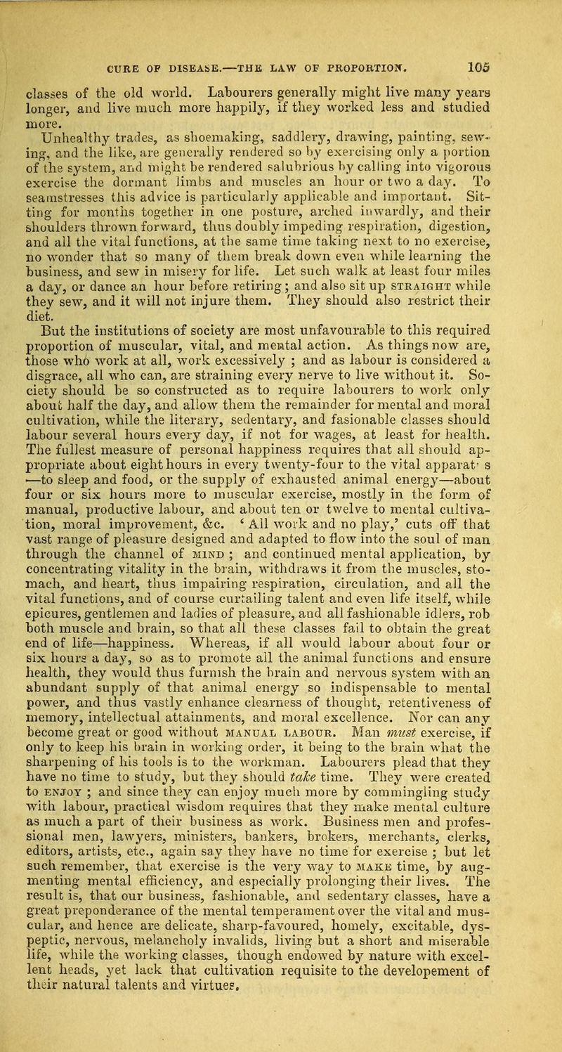 classes of the old world. Labourers generally might live many years longer, and live much more happily, if they worked less and studied more. Unhealthy trades, as shoeniaking, saddlery, drawing, painting, sew- ing, and the like, are generally rendered so by exercising only a portion of the system, and might be rendered salubrious by calling into vigorous exercise the dormant limbs and muscles an hour or two a day. To seamstresses this advice is particularly applicable and important. Sit- ting for months together in one posture, arched inwardly, and their shoulders thrown forward, thus doubly impeding respiration, digestion, and all the vital functions, at the same time taking next to no exercise, no wonder that so many of them break down even while learning the business, and sew in misery for life. Let such walk at least four miles a day, or dance an hour before retiring; and also sit up straight while they sew, and it will not injure them. They should also restrict their diet. But the institutions of society are most unfavourable to this required proportion of muscular, vital, and mental action. As things now are, those who work at all, work excessively ; and as labour is considered a disgrace, all who can, are straining every nerve to live without it. So- ciety should be so constructed as to require labourers to work only about half the day, and allow them the remainder for mental and moral cultivation, while the literary, sedentary, and fasionable classes should labour several hours every day, if not for wages, at least for health. The fullest measure of personal happiness requires that all should ap- propriate about eight hours in every twenty-four to the vital apparat's '—to sleep and food, or the supply of exhausted animal energy—about four or six hours more to muscular exercise, mostly in the form of manual, productive labour, and about ten or twelve to mental cultiva- tion, moral improvement, &c. £ Ail work and no play,' cuts off that vast range of pleasure designed and adapted to flow into the soul of man through the channel of mind ; and continued mental application, by concentrating vitality in the brain, withdraws it from the muscles, sto- mach, and heart, thus impairing respiration, circulation, and all the vital functions, and of course curtailing talent and even life itself, while epicures, gentlemen and ladies of pleasure, and all fashionable idlers, rob both muscle and brain, so that all these classes fail to obtain the great end of life—happiness. Whereas, if all would labour about four or six hours a day, so as to promote all the animal functions and ensure health, they would thus furnish the brain and nervous system with an abundant supply of that animal energy so indispensable to mental power, and thus vastly enhance clearness of thought, retentiveness of memory, intellectual attainments, and moral excellence. Nor can any become great or good without manual labour. Man must exercise, if only to keep his brain in working order, it being to the brain what the sharpening of his tools is to the workman. Labourers plead that they have no time to study, but they should take time. They wTere created to enjoy ; and since they can enjoy much more by commingling study with labour, practical wisdom requires that they make mental culture as much a part of their business as work. Business men and profes- sional men, lawyers, ministers, bankers, brokers, merchants, clerks, editors, artists, etc., again say they have no time for exercise ; but let such remember, that exercise is the very way to make time, by aug- menting mental efficiency, and especially prolonging their lives. The result is, that our business, fashionable, and sedentary classes, have a great preponderance of the mental temperament over the vital and mus- cular, and hence are delicate, sharp-favoured, homely, excitable, dys- peptic, nervous, melancholy invalids, living but a short and miserable life, while the working classes, though endowed by nature with excel- lent heads, yet lack that cultivation requisite to the developement of their natural talents and virtues