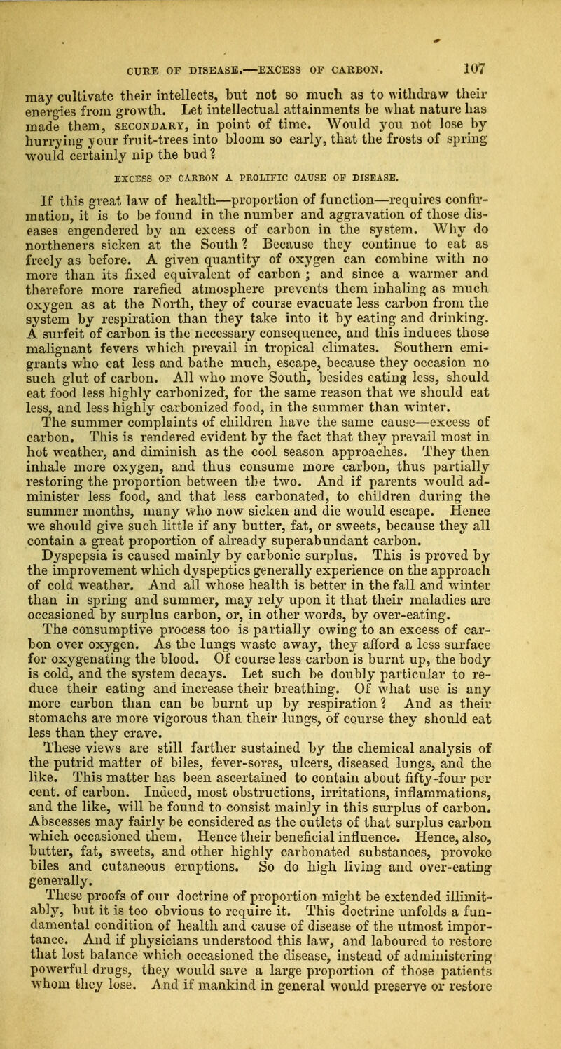 may cultivate their intellects, but not so much as to withdraw their energies from growth. Let intellectual attainments be what nature has made them, secondary, in point of time. Would you not lose by hurrying >' our fruit-trees into bloom so early, that the frosts of spring- would certainly nip the bud % EXCESS OF CARBON A PROLIFIC CAUSE OF DISEASE. If this great law of health—proportion of function—requires confir- mation, it is to be found in the number and aggravation of those dis- eases engendered by an excess of carbon in the system. Why do northeners sicken at the South % Because they continue to eat as freely as before. A given quantity of oxygen can combine with no more than its fixed equivalent of carbon ; and since a warmer and therefore more rarefied atmosphere prevents them inhaling as much oxygen as at the North, they of course evacuate less carbon from the system by respiration than they take into it by eating and drinking. A surfeit of carbon is the necessary consequence, and this induces those malignant fevers which prevail in tropical climates. Southern emi- grants who eat less and bathe much, escape, because they occasion no such glut of carbon. All who move South, besides eating less, should eat food less highly carbonized, for the same reason that we should eat less, and less highly carbonized food, in the summer than winter. The summer complaints of children have the same cause—excess of carbon. This is rendered evident by the fact that they prevail most in hot weather, and diminish as the cool season approaches. They then inhale more oxygen, and thus consume more carbon, thus partially restoring the proportion between the two. And if parents would ad- minister less food, and that less carbonated, to children during the summer months, many who now sicken and die would escape. Hence we should give such little if any butter, fat, or sweets, because they all contain a great proportion of already superabundant carbon. Dyspepsia is caused mainly by carbonic surplus. This is proved by the improvement which dyspeptics generally experience on the approach of cold weather. And all whose health is better in the fall and winter than in spring and summer, may rely upon it that their maladies are occasioned by surplus carbon, or, in other words, by over-eating. The consumptive process too is partially owing to an excess of car- bon over oxygen. As the lungs waste away, they afford a less surface for oxygenating the blood. Of course less carbon is burnt up, the body is cold, and the system decays. Let such be doubly particular to re- duce their eating and increase their breathing. Of what use is any more carbon than can be burnt up by respiration ? And as their stomachs are more vigorous than their lungs, of course they should eat less than they crave. These views are still farther sustained by the chemical analysis of the putrid matter of biles, fever-sores, ulcers, diseased lungs, and the like. This matter has been ascertained to contain about fifty-four per cent, of carbon. Indeed, most obstructions, irritations, inflammations, and the like, will be found to consist mainly in this surplus of carbon. Abscesses may fairly be considered as the outlets of that surplus carbon which occasioned them. Hence their beneficial influence. Hence, also, butter, fat, sweets, and other highly carbonated substances, provoke biles and cutaneous eruptions. So do high living and over-eating generally. These proofs of our doctrine of proportion might be extended inimit- ably, but it is too obvious to require it. This doctrine unfolds a fun- damental condition of health and cause of disease of the utmost impor- tance. And if physicians understood this law, and laboured to restore that lost balance which occasioned the disease, instead of administering powerful drugs, they would save a large proportion of those patients whom they lose. And if mankind in general would preserve or restore