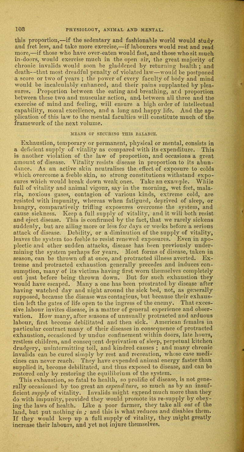 this proportion,—if the sedentary and fashionable world would study and fret less, and take more exercise,—if labourers would rest and read more,—if those who have over-eaten would fast, and those who sit much in-doors, would exercise much in the open air, the great majority of chronic invalids would soon be gladdened by returning health;'and death—that most dreadful penalty of violated law—would be postponed a score or two of years ; the power of every faculty of body and mind would be incalculably enhanced, and their pains supplanted by plea- sures. Proportion between the eating and breathing, ar.d proportion between these two and muscular action, and between all three and the exercise of mind and feeling, will ensure a high order of intellectual capability, moral excellence, and a long and happy life. And the ap- plication of this law to the mental faculties will constitute much of the framework of the next volume. MEANS Or SECURING THIS BALANCE. Exhaustion, temporary or permanent, physical or mental, consists in a deficient supply of vitality as compared with its expenditure. This is another violation of the law of proportion, and occasions a great amount of disease. Vitality resists disease in proportion to its abun- dance. As an active skin neutralises the effect of exposure to colds which overcome a feeble skin, so strong constitutions withstand expo- sures which would break down weak ones. Take an example. While full of vitality and animal vigour, say in the morning, wet feet, mala- ria, noxious gases, contagion of various kinds, extreme cold, are resisted with impunity, whereas when fatigued, deprived of sleep, or hungry, comparatively trifling exposures overcome the system, and cause sickness. Keep a full supply of vitality, and it will both resist and eject disease. This is confirmed by the fact, that we rarely sickens suddenly, but are ailing more or less for days or weeks before a serious attack of disease. Debility, or a diminution of the supply of vitality, leaves the system too feeble to resist renewed exposures. Even in apo- plectic and other sudden attacks, disease has been previously under- mining the system perhaps for years. Most forms of disease, taken in season, can be thrown oft at once, and protracted illness averted. Ex- treme and protracted exhaustion generally precedes and induces con- sumption, many of its victims having first worn themselves completely out just before being thrown down. But for such exhaustion they would have escaped. Many a one has been prostrated by disease after having watched day and night around the sick bed, not, as generally supposed, because the disease was contagious, but because their exhaus- tion left the gates of life open to the ingress of the enemy. That exces- sive labour invites disease, is a matter of general experience and obser- vation. How many, after seasons of unusually protracted and arduous labour, first become debilitated and then sick. American females in particular contract many of their diseases in consequence of protracted exhaustion, occasioned by undue confinement within doors, late hours, restless children, and consequent deprivation of sleep, perpetual kitchen drudgery, unintermitting toil, and kindred causes ; and many chronic invalids can be cured simply by rest and recreation, whose case medi- cines can never reach. They have expended animal energy faster than supplied it, become debilitated, and thus exposed to disease, and can be restored only by restoring the equilibrium of the system. This exhaustion, so fatal to health, so prolific of disease, is not gene- rally occasioned by too great an expenditure, so much as by an insuf- ficient supply of vitality. Invalids might expend much more than they do with impunity, provided they would promote its re-supply by obey- ing the laws of health. like a poor farmer, they take all out of the land, but put nothing in ; and this is what reduces and disables them. If they would keep up a full supply of vitality, they might greatly increase their labours, and yet not injure themselves.