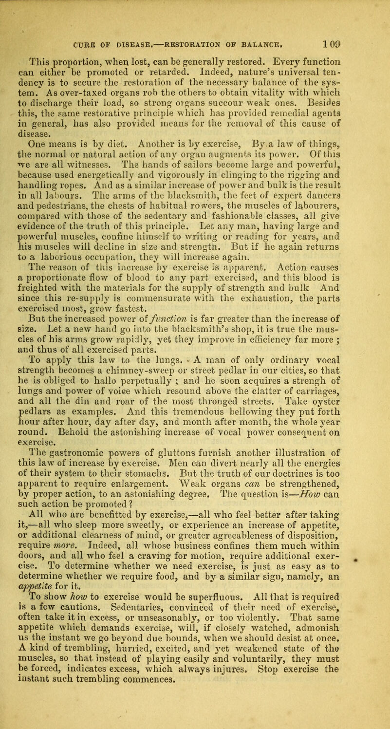 This proportion, when lost, can be generally restored. Every function can either be promoted or retarded. Indeed, nature's universal ten- dency is to secure the restoration of the necessary balance of the sys- tem. As over-taxed organs rob the others to obtain vitality with which to discharge their load, so strong organs succour weak ones. Besides this, the same restorative principle which has provided remedial agents in general, has also provided means for the removal of this cause of disease. One means is by diet. Another is by exercise, By.a law of things, the normal or natural action of any organ augments its power. Of this we are all witnesses. The hands of sailors become large and powerful, because used energetically and vigorously in clinging to the rigging and handling ropes. And as a similar increase of power and bulk is the result in all labours. The arms of the blacksmith, the feet of expert dancers and pedestrians, the chests of habitual rowers, the muscles of labourers, compared with those of the sedentary and fashionable classes, all give evidence of the truth of this principle. Let any man, having large and powerful muscles, confine himself to writing or reading for years, and his muscles will decline in size and strengtn. But if he again returns to a laborious occupation, they will increase again. The reason of this increase by exercise is apparent. Action causes a proportionate flow of blood to any part exercised, and this blood is freighted with the materials for the supply of strength and bulk And since this re-supply is commensurate with the exhaustion, the parts exercised most., grow fastest. But the increased power of function is far greater than the increase of size. Let a new hand go into the blacksmith's shop, it is true the mus- cles of his arms grow rapidly, yet they improve in efficiency far more ; and thus of all exercised parts. To apply this law to the lungs. • A man of only ordinary vocal strength becomes a chimney-sweep or street pedlar in our cities, so that he is obliged to hallo perpetually ; and he soon acquires a strengh of lungs and power of voiee which resound above the clatter of carriages, and all the din and roar of the most thronged streets. Take oyster pedlars as examples. And this tremendous bellowing they put forth hour after hour, day after day, and month after month, the w7hole year round. Behold the astonishing increase of vocal power consequent on exercise. The gastronomic powers of gluttons furnish another illustration of this law of increase by exercise. Men can divert nearly all the energies of their system to their stomachs. But the truth of our doctrines is too apparent to require enlargement. Weak organs can be strengthened, by proper action, to an astonishing degree. The question is—How can such action be promoted ? All who are benefitted by exercise,—all who feel better after taking it,—all who sleep more sweetly, or experience an increase of appetite, or additional clearness of mind, or greater agreeableness of disposition, require more. Indeed, all whose business confines them much within doors, and all who feel a craving for motion, require additional exer- g cise. To determine whether we need exercise, is just as easy as to determine whether we require food, and by a similar sign, namely, an appetite for it. To show how to exercise would be superfluous. All that is required is a few cautions. Sedentaries, convinced of their need of exercise, often take it in excess, or unseasonably, or too violently. That same appetite which demands exercise, will, if closely watched, admonish us the instant we go beyond due bounds, when we should desist at once. A kind of trembling, hurried, excited, and yet weakened state of the muscles, so that instead of playing easily and voluntarily, they must be forced, indicates excess, which always injures. Stop exercise the instant such trembling commences.