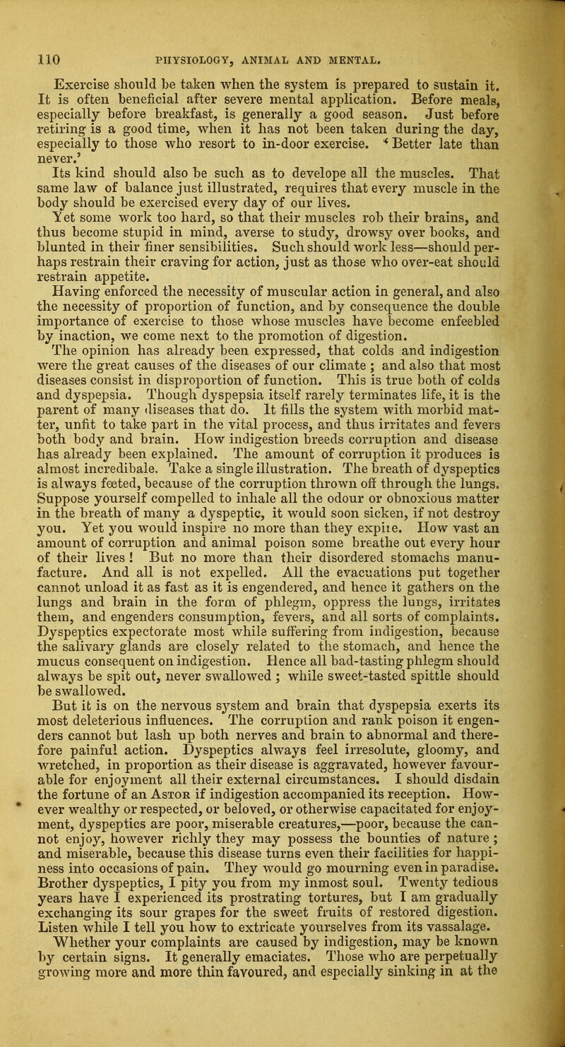 Exercise should be taken when the system is prepared to sustain it. It is often beneficial after severe mental application. Before meals, especially before breakfast, is generally a good season. Just before retiring is a good time, when it has not been taken during the day, especially to those who resort to in-door exercise. * Better late than never.' Its kind should also be such as to develope all the muscles. That same law of balance just illustrated, requires that every muscle in the body should be exercised every day of our lives. Yet some work too hard, so that their muscles rob their brains, and thus become stupid in mind, averse to study, drowsy over books, and blunted in their finer sensibilities. Such should work less—should per- haps restrain their craving for action, just as those who over-eat should restrain appetite. Having enforced the necessity of muscular action in general, and also the necessity of proportion of function, and by consequence the double importance of exercise to those whose muscles have become enfeebled by inaction, we come next to the promotion of digestion. The opinion has already been expressed, that colds and indigestion were the great causes of the diseases of our climate ; and also that most diseases consist in disproportion of function. This is true both of colds and dyspepsia. Though dyspepsia itself rarely terminates life, it is the parent of many diseases that do. It fills the system with morbid mat- ter, unfit to take part in the vital process, and thus irritates and fevers both body and brain. How indigestion breeds corruption and disease has already been explained. The amount of corruption it produces is almost incredibale. Take a single illustration. The breath of dyspeptics is always foeted, because of the corruption thrown off through the lungs. Suppose yourself compelled to inhale all the odour or obnoxious matter in the breath of many a dyspeptic, it would soon sicken, if not destroy you. Yet you would inspire no more than they expiie. How vast an amount of corruption and animal poison some breathe out every hour of their lives ! But no more than their disordered stomachs manu- facture. And all is not expelled. All the evacuations put together cannot unload it as fast as it is engendered, and hence it gathers on the lungs and brain in the form of phlegm, oppress the lungs, irritates them, and engenders consumption, fevers, and all sorts of complaints. Dyspeptics expectorate most while suffering from indigestion, because the salivary glands are closely related to the stomach, and hence the mucus consequent on indigestion. Hence all bad-tasting phlegm should always be spit out, never swallowed ; while sweet-tasted spittle should be swallowed. But it is on the nervous system and brain that dyspepsia exerts its most deleterious influences. The corruption and rank poison it engen- ders cannot but lash up both nerves and brain to abnormal and there- fore painful action. Dyspeptics always feel irresolute, gloomy, and wretched, in proportion as their disease is aggravated, however favour- able for enjoyment all their external circumstances. I should disdain the fortune of an Astor if indigestion accompanied its reception. How- * ever wealthy or respected, or beloved, or otherwise capacitated for enjoy- ment, dyspeptics are poor, miserable creatures,—poor, because the can- not enjoy, however richly they may possess the bounties of nature ; and miserable, because this disease turns even their facilities for happi- ness into occasions of pain. They would go mourning even in paradise. Brother dyspeptics, I pity you from my inmost soul. Twenty tedious years have I experienced its prostrating tortures, but I am gradually exchanging its sour grapes for the sweet fruits of restored digestion. Listen while I tell you how to extricate yourselves from its vassalage. Whether your complaints are caused by indigestion, may be known by certain signs. It generally emaciates. Those who are perpetually growing more and more thin favoured, and especially sinking in at the
