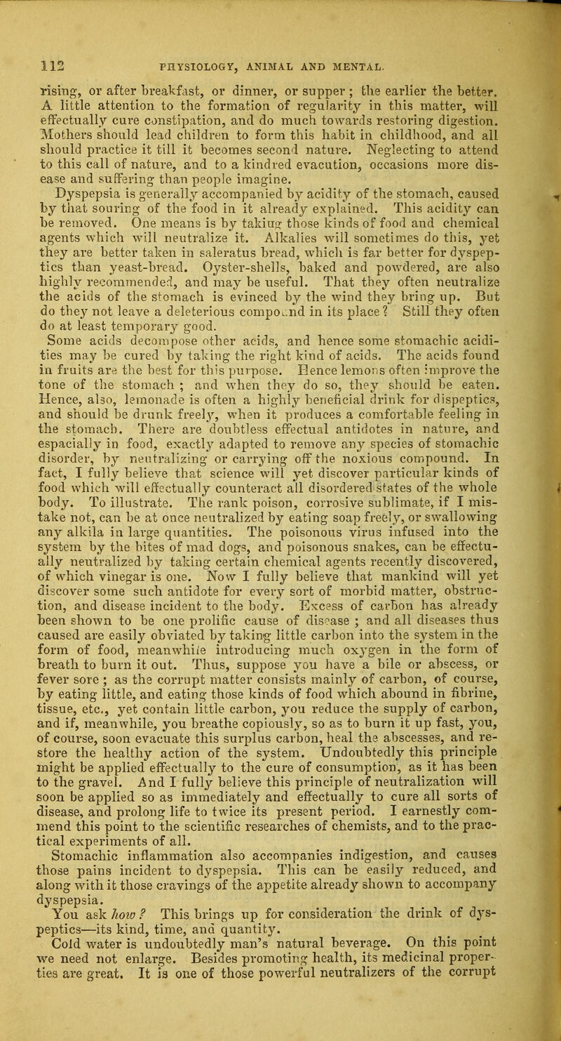 rising, or after breakfast, or dinner, or supper ; the earlier the better. A little attention to the formation of regularity in this matter, will effectually cure constipation, and do much towards restoring digestion. Mothers should lead children to form this habit in childhood, and all should practice it till it becomes second nature. Neglecting to attend to this call of nature, and to a kindred evacution, occasions more dis- ease and suffering than people imagine. Dyspepsia is generally accompanied by acidity of the stomach, caused by that souring of the food in it already explained. This acidity can be removed. One means is by taking- those kinds of food and chemical agents which wTill neutralize it. Alkalies will sometimes do this, yet they are better taken in saleratus bread, which is far better for dyspep- tics than yeast-bread. Oyster-shells, baked and powdered, are also highly recommended, and may be useful. That they often neutralize the acids of the stomach is evinced by the wind they bring up. But do they not leave a deleterious compound in its place ? Still they often do at least temporary good. Some acids decompose other acids, and hence some stomachic acidi- ties may be cured by taking the right kind of acids. The acids found in fruits are the best for this purpose. Hence lemons often improve the tone of the stomach ; and when they do so, they should be eaten. Hence, also, lemonade is often a highly beneficial drink for dispeptics, and should be drunk freely, when it produces a comfortable feeling in the stomach. There are doubtless effectual antidotes in nature, and espacially in food, exactly adapted to remove any species of stomachic disorder, by neutralizing or carrying off the noxious compound. In fact, I fully believe that science will yet discover particular kinds of food which will effectually counteract all disordered states of the whole body. To illustrate. The rank poison, corrosive sublimate, if I mis- take not, can be at once neutralized by eating soap freely, or swallowing any alkila in large quantities. The poisonous virus infused into the system by the bites of mad dogs, and poisonous snakes, can be effectu- ally neutralized by taking certain chemical agents recently discovered, of which vinegar is one. Now I fully believe that mankind will yet discover some such antidote for every sort of morbid matter, obstruc- tion, and disease incident to the body. Excess of carbon has already been shown to be one prolific cause of disease ; and all diseases thus caused are easily obviated by taking little carbon into the system in the form of food, meanwhile introducing much oxygen in the form of breath to burn it out. Thus, suppose you have a bile or abscess, or fever sore ; as the corrupt matter consists mainly of carbon, of course, by eating little, and eating those kinds of food which abound in fibrine, tissue, etc., yet contain little carbon, you reduce the supply of carbon, and if, meanwhile, you breathe copiously, so as to burn it up fast, you, of course, soon evacuate this surplus carbon, heal the abscesses, and re- store the healthy action of the system. Undoubtedly this principle might be applied effectually to the cure of consumption, as it has been to the gravel. And I fully believe this principle of neutralization will soon be applied so as immediately and effectually to cure all sorts of disease, and prolong life to twice its present period. I earnestly com- mend this point to the scientific researches of chemists, and to the prac- tical experiments of all. Stomachic inflammation also accompanies indigestion, and causes those pains incident to dyspepsia. This can be easily reduced, arid along with it those cravings of the appetite already shown to accompany dyspepsia. You ask how ? This brings up for consideration the drink of dys- peptics—its kind, time, and quantity. Cold water is undoubtedly man's natural beverage. On this point we need not enlarge. Besides promoting health, its medicinal proper- ties are great. It is one of those powerful neutralizers of the corrupt