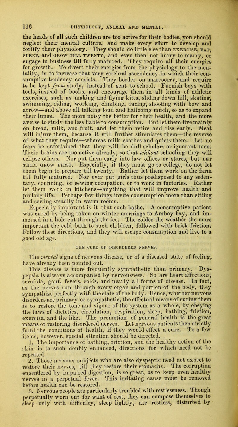 the heads of all such children are too active for their bodies, you should neglect their mental culture, and make every effort to develop and fortify their physiology. They should do little else than exercise, eat, sleep, and grow till twenty, and even then not hurry to marry, or engage in business till fully matured. They require all their energies for growth. To divert their energies from the physiology to the men- tality, is to increase that very cerebral ascendency in which their con- sumptive tendency consists. They border on precocity, and require to be kept from study, instead of sent to school. Furnish boys with tools, instead of books, and encourage them in all kinds of athletic exercises, such as making and flying kites, sliding down hill, skating, swimming, riding, working, climbing, racing, shooting with bow and arrow—and above all talking loud and hallooing much, so as to expand their lungs. The more noisy the better for their health, and the more averse to study the less liable to consumption. But let them live mainly on bread, milk, and fruit, and let them retire and rise early. Meat will injure them, because it still further stimulates them—the reverse of what they require—whereas milk soothes and quiets them. Let no fears be entertained that they will be dull scholars or ignorant men. Their brains are too active already, so that without schooling they will eclipse others. Nor put them early into law offices or stores, but let them grow first. Especially, it they must go to college, do not let them begin to prepare till twenty. Rather let them work on the farm till fully matured. Nor ever put girls thus predisposed to any seden- tar}T, confining, or sewing occupation, or to work in factories. Rather let them work in kitchens—anything that will improve health and prolong life. Perhaps few things invite consumption more than sitting and seeing steadily in warm rooms. Especially important is it that such bathe. A consumptive patient was cured by being taken on winter mornings to Amboy bay, and im- meised in a hole cut through the ice. The colder the weather the more important the cold bath to such children, followed with brisk friction. Follow these directions, and they will escape consumption and live to a good old age. THE CURE OP DISORDERED NERVES. The mental signs of nervous disease, or of a diseased state of feeling, have already been pointed out. This dis°ase is more frequently sympathetic than primary. Dys- pepsia is always accompanied by nervousness. So are heart affections, scrofula, gout, fevers, colds, and nearly all forms of disease. In fact, as the nerves run through every organ and portion of the body, they sympathize perfectly with the state of the body. Hence, whether nervous disorders are primary or sympathetic, the effectual means of curing them is to restore the tone and vigour of the system as a whole, by obeying the laws of dietetics, circulation, respiration, sleep, bathing, friction, exercise, and the like. The promotion of general health is the great means of restoring disordered nerves. Let nervous patients then strictly fulfil the conditions of health, if they would effect a cure. To a few items, however, special attention should be directed. 1. The importance of bathing, friction, and the healthy action of the fkin is to such doubly enhanced, directions for which need not be repeated. 2. Those nervous subjects who are also dyspeptic need not expect to restore their nerves, till they restore their stomachs. The corruption engendered by impaired digestion, is so great, as to keep even healthy nerves in a perpetual fever. This irritating cause must be removed before health can be restored. 3. Nervous people are particularly troubled with restlessness. Though perpetually worn out for want of rest, they can compose themselves to sleep only with difficulty, sleep lightly, are restless, disturbed by