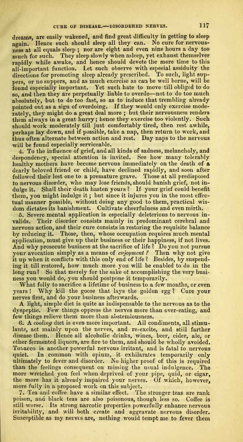 dreams, are easily wakened, and find great difficulty in getting to sleep again. Hence such should sleep all they can. No cure for nervous- ness at all equals sleep ; nor are eight and even nine hours a day too much for such. They sleep slowly when asleep, yet exhaust themselves rapidly while awake, and hence should devote the more time to this all-important function. Let such observe with espeeial assiduity the directions for promoting sleep already prescribed. To such, light sup- pers, or no suppers, and as much exercise as caa be well borne, will be found especially important. Yet such hate to move till obliged to do so, and then they are perpetually liable to overdo—not to do too much absolutely, hut to do too fast, so as to induce that trembling already pointed out as a sign of overdoing. If they would only exercise mode- rately, they might do a great deal more ; hut their nervousness renders them always in a great hurry; hence they exercise too violently. Such should work moderately till just comfortably tired, then rest awhile, perhaps lay down, and if possible, take a nap, then return to work, and thus often alternate between action and rest. Day naps to the nervous will be found especially serviceable. 4. To the influence of grief, and all kinds of sadness, melancholy, and despondency, special attention is invited. See how many tolerably healthy mothers have become nervous immediately on the death of a dearly'beloved friend or child, have declined rapidly, and soon after followed their lost one to a premature grave. Those at all predisposed to nervous disorder, who may lose friends, should banish grief, not in- dulge it. Shall their death hasten yours % If your grief could benefit them, you might indulge it; but since it injures you in the most effec- tual manner possible, without doing any good to them, practical wis- dom dictates its banishment. Cultivate cheerfulness and even mirth. 5. Severe mental application is especially deleterious to nervous in- valids. Their disorder consists mainly in predominant cerebral and nervous action, and their cure consists in restoring the requisite balance by reducing it. Those, then, whose occupation requires much mental application, must give up their business or their happiness, if not lives. And why prosecute business at the sacrifice of life % Do you not pursue your avocation simply as a means of enjoyment ? Then why not give it up when it conflicts with this only end of life ? Besides, by suspend- ing it till restored, how much more you will be enabled to do in the long run? So that merely for the sake of accomplishing the very busi- ness you would do, you should postpone it temporarily. What folly to sacrifice a lifetime of business to a few months, or even years ! Why kill the goose that lays the golden egg % Cure your nerves first, and do your business afterwards. A light, simple diet is quite as indispensable to the nervous as to the dyspeptic. Few things oppress the nerves more than over-eating, and few things relieve them more than abstemiousness. 6. A cooling diet is even more important. All condiments, all stimu- lants, act mainly upon the nerves, and re-excite, and still farther disease them. Hence all alcoholic drinks, wines, beer, cider, ale, or other fermented liquors, are fire to them, and should be wholly avoided. Tobacco is another powerful nervous irritant, and is fatal to nervous quiet. In common with opium, it exhilarates temporarily only ultimately to fever and disorder. No higher proof of this is required than the feelings consequent on missing the usual indulgence. The more wretched you feel whon deprived of your pipe, quid, or cigar, the more has it already impaired your nerves. Of which, however, more fully in a proposed work on this subject. 7. Tea and coffee have a similar effect. The stronger teas are rank poison, and black teas are also poisonous, though less so. Coffee is still worse. Its strong narcotic properties powerfully enhance nervous irritability, and will both create and aggravate nervous disorder. Susceptible as my nerves are, nothing would tempt me to fever them