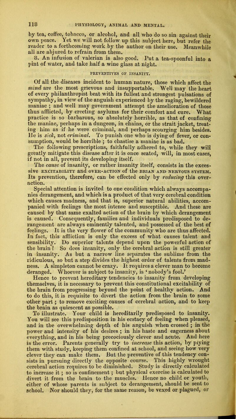 by tea, coffee, tobacco, or alcohol, and all who do so sin against their own peace. Yet we will not follow up this subject here, but refer the reader to a forthcoming work by the author on their use. Meanwhile all are abjured to refrain from them. 8. An infusion of valerian is also good. Put a tea-spoonful into a pint of water, and take half a wine glass at night. PREVENTIVES OP INSANITY. Of all the diseases incident to human nature, those which affect the mind are the most grievous and insupportable. Well may the heart of every philanthropist beat with its fullest and strongest pulsations of sympathy, in view of the anguish experienced by the raging, bewildered maniac ; and well may government attempt the amelioration of those thus afflicted, by erecting asylums for their comfort and cure. What practice is so barbarous, so absolutely horrible, as that of confining the maniac, perhaps in a dungeon, in chains, or the strait jacket, treat- ing him as if he were criminal, and perhaps scourging him besides. He is sick, not criminal. To punish one who is dying of fever, or con- sumption, would be horrible ; to chastise a maniac is as bad. The following prescriptions, faithfully adhered to, while they will greatly mitigate this disease after it is once seated, will, in most cases, if not in all, prevent its developing itself. The cause of insanity, or rather insanity itself, consists in the exces- sive EXCITABILITY and OVER-ACTION of the BRIAN AND NERVOUS SYSTEM. Its prevention, therefore, can be effected only by reducing this over action. Special attention is invited to one condition which always accompa- nies derangement, and which is a product of that very cerebral condition which causes madness, and that is, superior natural abilities, accom- panied with feelings the most intense and susceptible. And these are caused by that same exalted action of the brain by which derangement is caused. Consequently, families and individuals predisposed to de- rangement are always eminently talented, and possessed of the best of feelings. It is the very flower of the community who are thus affected. In fact, this affliction is only the excess of what causes talent and sensibility. Do superior talents depend upon the powerful action of the brain ? So does insanity, only the cerebral action is still greater in insanity. As but a narrow line separates the sublime from the ridiculous, so but a step divides the highest order of talents from mad- ness. A simpleton cannot be crazy. It requires a clever man to become deranged. Whoever is subject to insanity, is 4 nobody's fool.' Hence to prevent hereditary tendencies to insanity from developing themselves, it is necessary to prevent this constitutional excitability of the brain from progressing beyond the point of healthy action. And to do this, it is requisite to divert the action from the brain to some other part; to remove exciting causes of cerebral action, and to keep the brain as quiescent as possible. To illustrate. Your child is hereditarily predisposed to insanity. You will see this predisposition in his ecstacy of feeling when pleased, and in the overwhelming depth of his anguish when crossed ; in the power and intensity of his desires ; in his haste and eagerness about everything, and in his being precociously clever and acute. And here is the error. Parents generally try to increase this action, by plying them with study, keeping them confined at school, and seeing how very clever they can make them. But the preventive of this tendency con- sists in pursuing directly the opposite course. This highly wrought cerebral action requires to be diminished. Study is directly calculated to increase it; so is confinement; but physical exercise is calculated to divert it from the brain to the muscles. Hence no child or youth, either of whose parents is subject to derangement, should be sent to school. Nor should they, for the same reason, be vexed or plagued, or