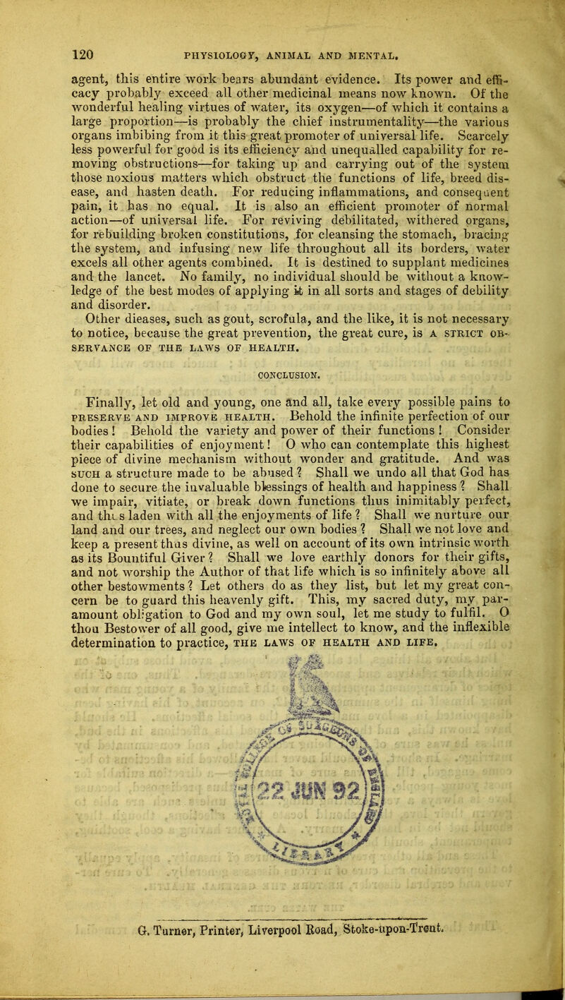 agent, this entire work bears abundant evidence. Its power and effi- cacy probably exceed all other medicinal means now known. Of the wonderful healing virtues of water, its oxygen—of which it contains a large proportion—is probably the chief instrumentality—the various organs imbibing from it this great promoter of universal life. Scarcely less powerful for good is its efficiency and unequalled capability for re- moving obstructions—for taking up and carrying out of the system those noxious matters which obstruct the functions of life, breed dis- ease, and hasten death. For reducing inflammations, and consequent pain, it has no equal. It is also an efficient promoter of normal action—of universal life. For reviving debilitated, withered organs, for rebuilding broken constitutions, for cleansing the stomach, bracing the system, and infusing new life throughout all its borders, water excels all other agents combined. It is destined to supplant medicines and the lancet. No family, no individual should be without a know- ledge of the best modes of applying it in all sorts and stages of debility and disorder. Other dieases, such as gout, scrofula, and the like, it is not necessary to notice, because the great prevention, the great cure, is a strict ob- servance OF THE LAWS OF HEALTH. Finally, let old and young, one and all, take every possible pains to preserve and improve health. Behold the infinite perfection of our bodies ! Behold the variety and power of their functions ! Consider their capabilities of enjoyment! 0 who can contemplate this highest piece of divine mechanism without wonder and gratitude. And was such a structure made to be abused ? Shall we undo all that God has done to secure the invaluable blessings of health and happiness ? Shall we impair, vitiate, or break down functions thus inimitably perfect, and thi s laden with all the enjoyments of life ? Shall we nurture our land and our trees, and neglect our own bodies ? Shall we not love and keep a present thus divine, as well on account of its own intrinsic worth as its Bountiful Giver ? Shall we love earthly donors for their gifts, and not worship the Author of that life which is so infinitely above all other bestowments 1 Let others do as they list, but let my great con- cern be to guard this heavenly gift. This, my sacred duty, my par- amount obligation to God and my own soul, let me study to fulfil. O thou Bestower of all good, give me intellect to know, and the inflexible determination to practice, the laws of health and life. CONCLUSION. G. Turner, Printer, Liverpool Road, Sfcoke-upon-Trent,