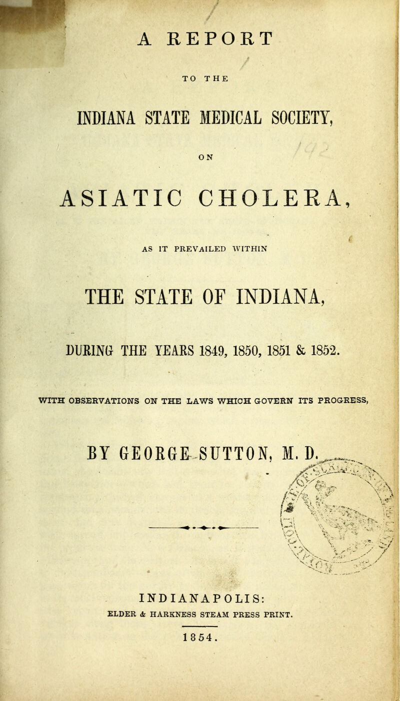 TO THE INDIANA STATE MEDICAL SOCIETY, ON ASIATIC CHOLERA, AS IT PREVAILED WITHIN THE STATE OF INDIANA, DURING THE YEARS 1849, 1850, 1851 & 1852. WITH OBSERVATIONS ON THE LAWS WHICH QOTEEN ITS PEOGEESS, BY GEORGR-SUTTON, M. D, INDIANAPOLIS: ELDER (fe HARKNESS STEAM PRESS PRINT. 1854.