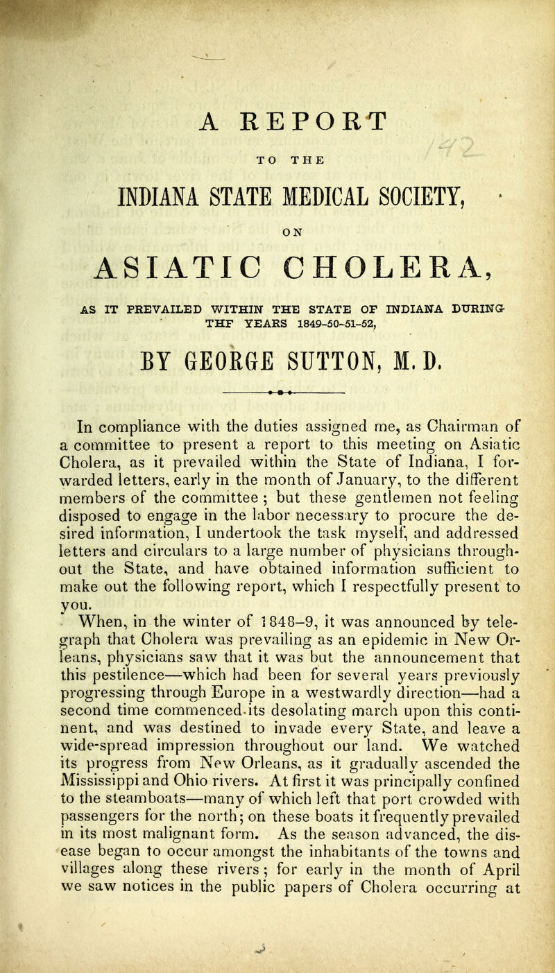 TO THE INDIANA STATE MEDICAL SOCIETY, • ON ASIATIC CHOLERA, AS IT PREVAILED WITHIN THE STATE OF INDIANA DURING- THF YEARS 1849-50-51-52, BY GEORGE SUTTON, M. D. In compliance with the duties assigned me, as Chairman of a committee to present a report to this meeting on Asiatic Cholera, as it prevailed within the State of Indiana, I for- warded letters, early in the month of January, to the different members of the committee ; but these gentlemen not feeling disposed to engage in the labor necessary to procure the de- sired information, I undertook the task myself, and addressed letters and circulars to a large number of physicians through- out the State, and have obtained information sufficient to make out the following report, which I respectfully present to you. When, in the winter of 1848-9, it was announced by tele- graph that Cholera was prevailing as an epidemic in New Or- leans, physicians saw that it was but the announcement that this pestilence—which had been for several years previously progressing through Europe in a westwardly direction—had a second time commenced-its desolating march upon this conti- nent, and was destined to invade every State, and leave a wide-spread impression throughout our land. We watched its progress from New Orleans, as it gradually ascended the Mississippi and Ohio rivers. At first it was principally confined to the steamboats—many of which left that port crowded with passengers for the north; on these boats it frequently prevailed in its most malignant form. As the season advanced, the dis- ease began to occur amongst the inhabitants of the towns and villages along these rivers ; for early in the month of April we saw notices in the public papers of Cholera occurring at