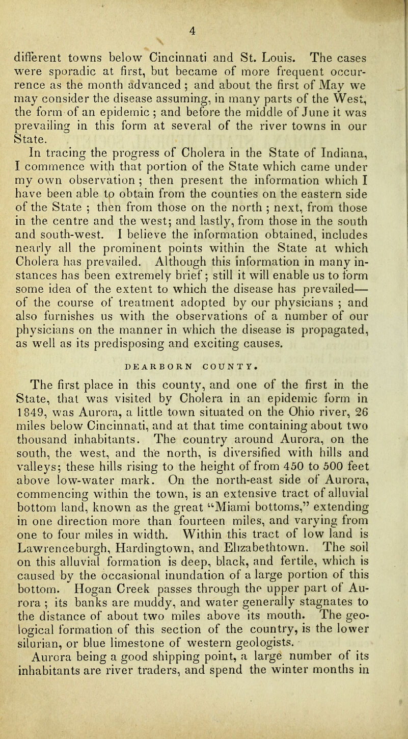 different towns below Cincinnati and St. Louis. The cases were sporadic at first, but became of more frequent occur- rence as the month advanced; and about the first of May we may consider the disease assuming, in many parts of the West, the form of an epidemic; and before the middle of June it was prevailing in this form at several of the river towns in our State. In tracing the progress of Cholera in the State of Indiana, I commence wit|i that portion of the State which came under my own observation ; then present the information which I have been able to obtain from the counties on the eastern side of the State ; then from those on the north ; next, from those in the centre and the west; and lastly, from those in the south and south-west. I believe the information obtained, includes nearly all the prominent points within the State at which Cholera has prevailed. Although this information in many in- stances has been extremely brief; still it will enable us to form some idea of the extent to which the disease has prevailed— of the course of treatment adopted by our physicians ; and also furnishes us with the observations of a number of our physicians on the manner in which the disease is propagated, as w^ell as its predisposing and exciting causes. DEARBORN COUNTY. The first place in this county, and one of the first in the State, that was visited by Cholera in an epidemic form in 1849, Vv'as Aurora, a little town situated on the Ohio river, 26 miles below Cincinnati, and at that time containing about two thousand inhabitants. The country around Aurora, on the south, the west, and the north, is diversified with hills and valleys; these hills rising to the height of from 450 to 500 feet above low-water mark. On the north-east side of Aurora, commencing within the town, is an extensive tract of alluvial bottom land, known as the great '^Miami bottoms, extending in one direction more than fourteen miles, and varying from one to four miles in width. Within this tract of low land is Lawrenceburgh, Flardingtown, and Elizabethtown. The soil on this alluvial formation is deep, black, and fertile, which is caused by the occasional inundation of a large portion of this bottom. Hogan Creek passes through the upper part of Au- rora ; its banks are muddy, and water generally stagnates to the distance of about two miles above its mouth. The geo- logical formation of this section of the country, is the lower silurian, or blue limestone of western geologists. Aurora being a good shipping point, a large number of its inhabitants are river traders, and spend the winter months in