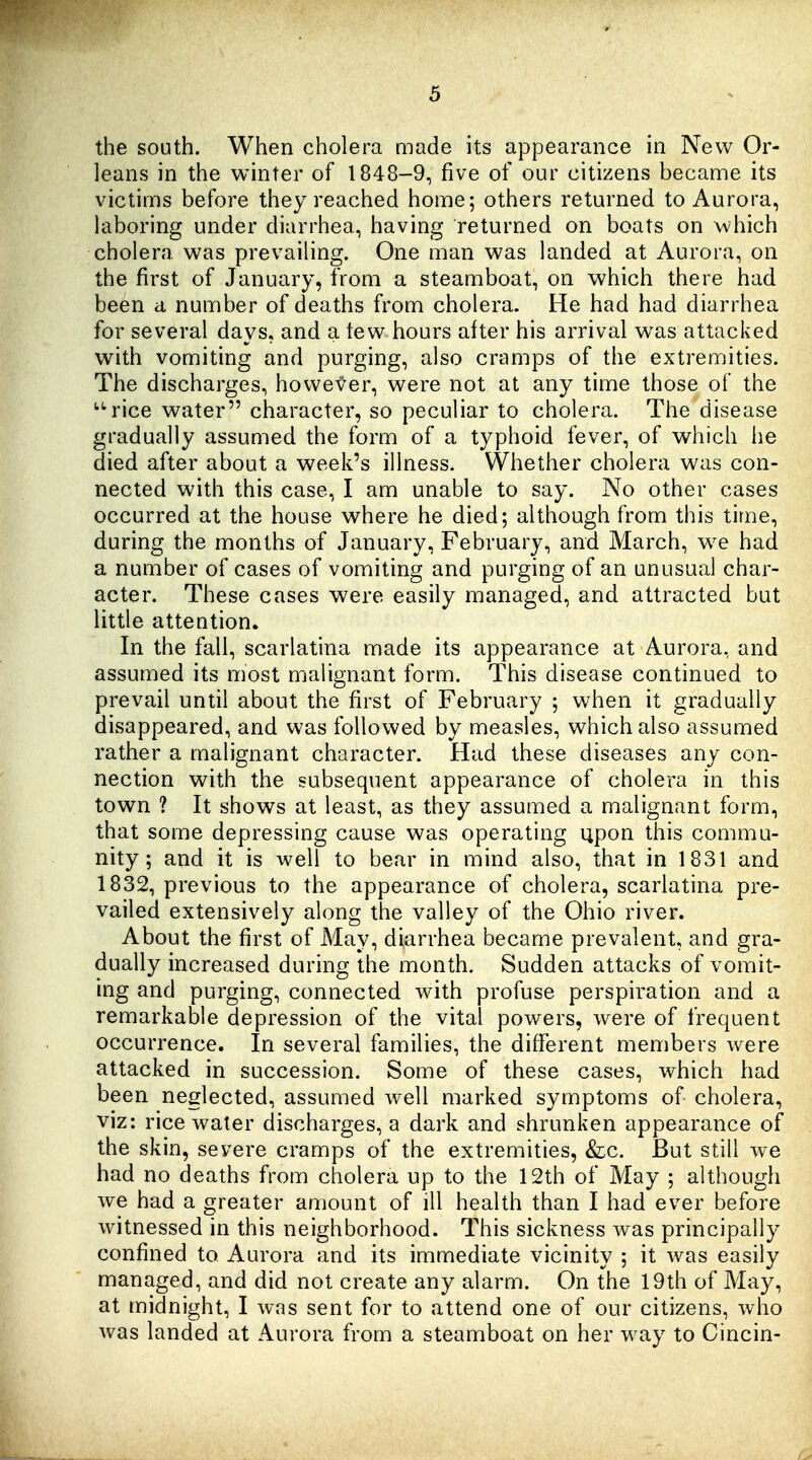the south. When cholera made its appearance in New Or- leans in the winter of 1848-9, five of our citizens became its victims before they reached home; others returned to Aurora, laboring under diarrhea, having returned on boats on which cholera was prevailing. One man was landed at Aurora, on the first of January, from a steamboat, on which there had been a number of deaths from cholera. He had had diarrhea for several days, and a tew hours after his arrival was attacked with vomiting and purging, also cramps of the extremities. The discharges, howef er, were not at any time those of the ^^rice water character, so peculiar to cholera. The disease gradually assumed the form of a typhoid fever, of which he died after about a week's illness. Whether cholera was con- nected with this case, I am unable to say. No other cases occurred at the house where he died; although from this time, during the months of January, February, arid March, w^e had a number of cases of vomiting and purging of an unusual char- acter. These cases were easily managed, and attracted but little attention. In the fall, scarlatina made its appearance at Aurora, and assumed its most malignant form. This disease continued to prevail until about the first of February ; when it gradually disappeared, and was followed by measles, which also assumed rather a malignant character. Had these diseases any con- nection with the subsequent appearance of cholera in this town ? It shows at least, as they assumed a malignant form, that some depressing cause was operating upon this commu- nity ; and it is well to bear in mind also, that in 1831 and 1832, previous to the appearance of cholera, scarlatina pre- vailed extensively along the valley of the Ohio river. About the first of May, diarrhea became prevalent, and gra- dually increased during the month. Sudden attacks of vomit- ing and purging, connected with profuse perspiration and a remarkable depression of the vital powers, were of frequent occurrence. In several families, the different members were attacked in succession. Some of these cases, which had been neglected, assumed well marked symptoms of cholera, viz: rice water discharges, a dark and shrunken appearance of the skin, severe cramps of the extremities, &c. But still we had no deaths from cholera up to the 12th of May ; although we had a greater amount of ill health than I had ever before witnessed in this neighborhood. This sickness was principally confined to Aurora and its immediate vicinity ; it was easily managed, and did not create any alarm. On the 19th of May, at midnight, I was sent for to attend one of our citizens, who was landed at Aurora from a steamboat on her way to Cincin-