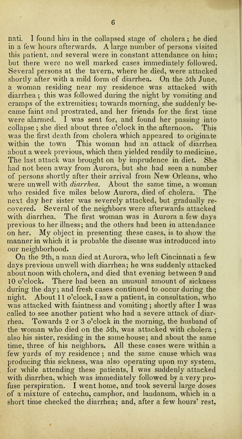 nati. I found him in the collapsed stage of cholera; he died in a few hours afterwards. A large number of persons visited this patient, and several were in constant attendance on him; but there were no well marked cases immediately followed. Several persons at the tavern, where he died, were attacked shortly after with a mild form of diarrhea. On the 5th June, a woman residing near my residence was attacked with diarrhea; this was followed during the night by vomiting and cramps of the extremities; towards morning, she suddenly be- came faint and prostrated, and her friends for the first time were alarmed. I was sent for, and found her passing into collapse ; she died about three o'clock in the afternoon. This was the first death from cholera which appeared to originate within the town This woman had an attack of diarrhea about a week previous, which then yielded readily to medicine. The last attack was brought on by imprudence in diet. She had not been avi^ay from Aurora, but she had seen a number of persons shortly after their arrival from New Orleans, who w^ere unwell with diarrhea. About the same time, a woman who resided five miles below Aurora, died of cholera. The next day her sister was severely attacked, but gradually re- covered. Several of the neighbors were afterwards attacked with diarrhea. The first woman was in Aurora a few days previous to her illness; and the others had been in attendance on her. My object in presenting these cases, is to show the manner in which it is probable the disease was introduced into our neighborhood. On the 9th, a man died at Aurora, who left Cincinnati a few days previous unwell with diarrhea; he was suddenly attacked about noon with cholera, and died that evening between 9 and 10 o'clock. There had been an unusual amount of sickness during the day; and fresh cases continued to occur during the night. About 11 o'clock, I saw a patient, in consultation, who was attacked with faintness and vomiting; shortly after I was called to see another patient who had a severe attack of diar- rhea. Towards 2 or 3 o'clock in the morning, the husband of the woman who died on the 5th, was attacked with cholera ; also his sister, residing in the same house; and about the same time, three of his neighbors. All these cases were within a few yards of my residence ; and the same cause which was producing this sickness, was also operating upon my system, for while attending these patients, I was suddenly attacked with diarrhea, which was immediately followed by a very pro- fuse perspiration. I went home, and took several large doses of a mixture of catechu, camphor, and laudanum, which in a short time checked the diarrhea; and, after a few hours' rest,