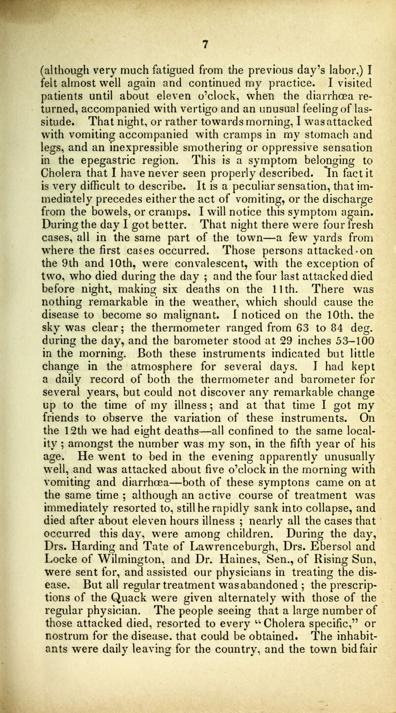 (although very much fatigued from the previous day's labor,) I felt almost well again and continued my practice. I visited patients until about eleven o'clock, when the diarrhoea re- turned, accompanied with vertigo and an unusual feeling of las- situde. That night, or rather towards morning, I was attacked with vomiting accompanied with cramps in my stomach and legs, and an inexpressible smothering or oppressive sensation in the epegastric region. This is a symptom belonging to Cholera that I have never seen properly described. In fact it is very difficult to describe. It is a peculiar sensation, that im- mediately precedes either the act of vomiting, or the discharge from the bowels, or cramps. I will notice this symptom again. During the day I got better. That night there were four fresh cases, all in the same part of the town—a few yards from w'here the first cases occurred. Those persons attacked-on the 9th and 10th, were convalescent, with the exception of two, who died during the day ; and the four last attacked died before night, making six deaths on the 11th. There was nothing remarkable in the weather, which should cause the disease to become so malignant. I noticed on the 10th, the sky was clear; the thermometer ranged from 63 to 84 deg. during the day, and the barometer stood at 29 inches 53-100 in the morning. Both these instruments indicated but little change in the atmosphere for several days. I had kept a daily record of both the thermometer and barometer for several years, but could not discover any remarkable change up to the time of my illness and at that time I got my friends to observe the variation of these instruments. On the 12th we had eight deaths—all confined to the same local- ity ; amongst the number was my son, in the fifth year of his age. He went to bed in the evening apparently unusually w^ell, and was attacked about five o'clock in the morning with vomiting and diarrhoea—both of these symptons came on at the same time ; although an active course of treatment was immediately resorted to, still he rapidly sank into collapse, and died after about eleven hours illness ; nearly all the cases that occurred this day, w^ere among children. During the day, Drs. Harding and Tate of Lawrenceburgh, Drs. Ebersol and Locke of Wilmington, and Dr. Haines, Sen., of Rising Sun, were sent for, and assisted our physicians in treating the dis- ease. But all regular treatment was abandoned ; the prescrip- tions of the Quack w^ere given alternately with those of the regular physician. The people seeing that a large number of those attacked died, resorted to every Cholera specific, or nostrum for the disease, that could be obtained. The inhabit- ants were daily leaving for the country, and the town bid fair
