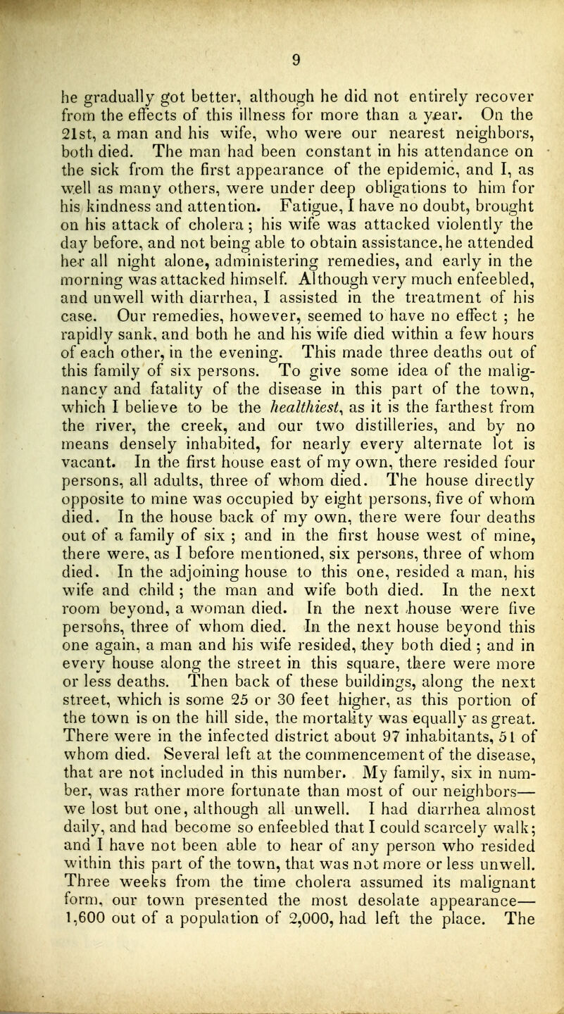 he gradually got better, although he did not entirely recover from the effects of this illness for more than a yjear. On the 21st, a man and his wife, who were our nearest neighbors, both died. The man had been constant in his attendance on the sick from the first appearance of the epidemic, and I, as well as many others, were under deep obligations to him for his kindness and attention. Fatigue, I have no doubt, brought on his attack of cholera ; his wife was attacked violently the day before, and not being able to obtain assistance, he attended her all night alone, administering remedies, and early in the morning was attacked himself. Although very much enfeebled, and unwell with diarrhea, I assisted in the treatment of his case. Our remedies, however, seemed to have no effect ; he rapidly sank, and both he and his wife died within a few hours of each other, in the evening. This made three deaths out of this family of six persons. To give some idea of the malig- nancy and fatality of the disease in this part of the town, which I believe to be the healthiest^ as it is the farthest from the river, the creek, and our two distilleries, and by no means densely inhabited, for nearly every alternate lot is vacant. In the first house east of my own, there resided four persons, all adults, three of whom died. The house directly opposite to mine was occupied by eight persons, five of whom died. In the house back of my own, there were four deaths out of a family of six ; and in the first house west of mine, there were, as I before mentioned, six persons, three of whom died. In the adjoining house to this one, resided a man, his wife and child ; the man and wife both died. In the next room beyond, a woman died. In the next house were five persons, three of whom died. In the next house beyond this one again, a man and his wife resided, they both died ; and in every house along the street in this square, there were more or less deaths. Then back of these buildings, along the next street, which is some 25 or 30 feet higher, as this portion of the town is on the hill side, the mortality was equally as great. There were in the infected district about 97 inhabitants, 51 of whom died. Several left at the commencement of the disease, that are not included in this number. My family, six in num- ber, was rather more fortunate than most of our neighbors— we lost but one, although all unwell. I had diarrhea almost daily, and had become so enfeebled that I could scarcely walk; and I have not been able to hear of any person who resided within this part of the town, that was not more or less unwell. Three weeks from the time cholera assumed its malignant form, our town presented the most desolate appearance— 1,600 out of a population of 2,000, had left the place. The