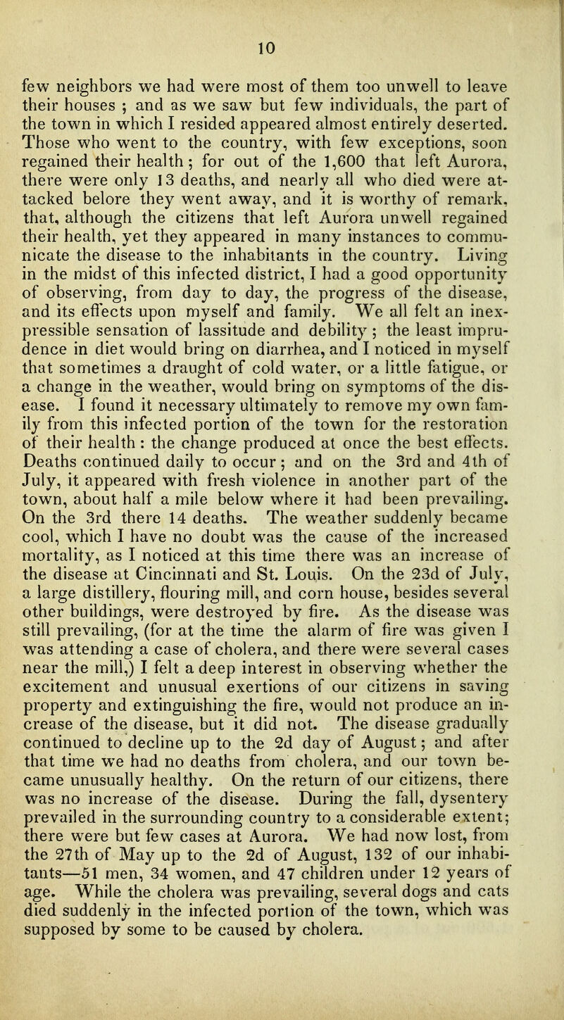 few neighbors we had were most of them too unwell to leave their houses ; and as we saw but few individuals, the part of the town in which I resided appeared almost entirely deserted. Those who went to the country, with few exceptions, soon regained their health; for out of the 1,600 that left Aurora, there were only 13 deaths, and nearly all who died were at- tacked belore they went away, and it is worthy of remark, that, although the citizens that left Aurora unwell regained their health, yet they appeared in many instances to commu- nicate the disease to the inhabitants in the country. Living in the midst of this infected district, I had a good opportunity of observing, from day to day, the progress of the disease, and its effects upon myself and family. We all felt an inex- pressible sensation of lassitude and debility ; the least impru- dence in diet would bring on diarrhea, and I noticed in myself that sometimes a draught of cold water, or a little fatigue, or a change in the w^eather, would bring on symptoms of the dis- ease. I found it necessary ultimately to remove my own fam- ily from this infected portion of the town for the restoration of their health : the change produced at once the best effects. Deaths continued daily to occur; and on the 3rd and 4th of July, it appeared with fresh violence in another part of the town, about half a mile below where it had been prevailing. On the 3rd there 14 deaths. The weather suddenly became cool, which I have no doubt was the cause of the increased mortality, as I noticed at this time there was an increase of the disease at Cincinnati and St. Louis. On the 23d of July, a large distillery, flouring mill, and corn house, besides several other buildings, were destroyed by fire. As the disease was still prevailing, (for at the time the alarm of fire w^as given I was attending a case of cholera, and there were several cases near the mill,) I felt a deep interest in observing whether the excitement and unusual exertions of our citizens in saving property and extinguishing the fire, would not produce an in- crease of the disease, but it did not. The disease gradually continued to decline up to the 2d day of August; and after that time we had no deaths from cholera, and our town be- came unusually healthy. On the return of our citizens, there was no increase of the disease. During the fall, dysentery prevailed in the surrounding country to a considerable extent; there were but few cases at Aurora. We had now lost, from the 27th of May up to the 2d of August, 132 of our inhabi- tants—51 men, 34 women, and 47 children under 12 years of age. While the cholera w^as prevailing, several dogs and cats died suddenly in the infected portion of the town, which was supposed by some to be caused by cholera.