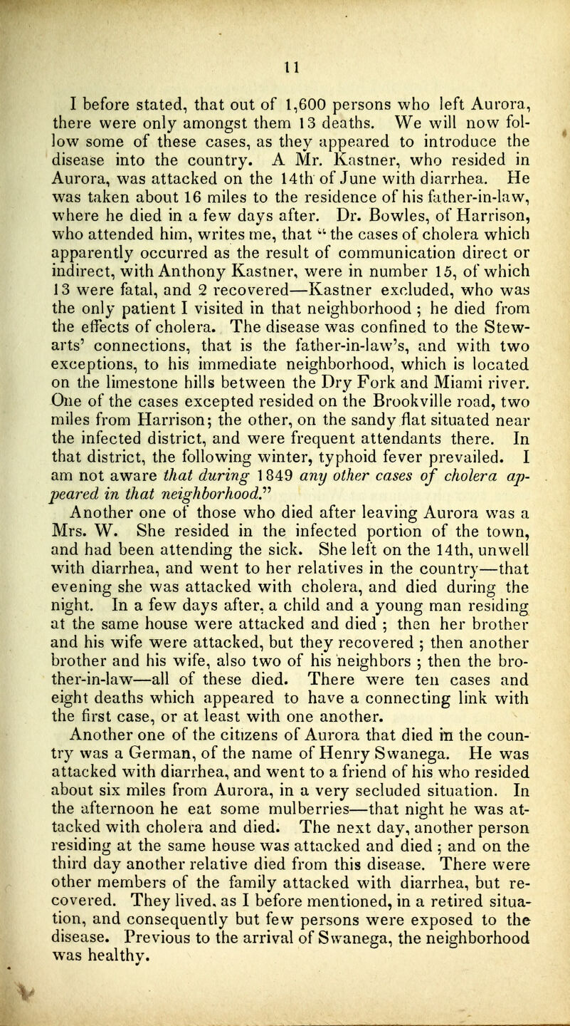 I before stated, that out of 1,600 persons who left Aurora, there were only amongst them 13 deaths. We will now fol- low some of these cases, as they appeared to introduce the disease into the country. A Mr. Kastner, who resided in Aurora, was attacked on the 14th of June with diarrhea. He was taken about 16 miles to the residence of his father-in-law, where he died in a few days after. Dr. Bowles, of Harrison, who attended him, writes me, that the cases of cholera which apparently occurred as the result of communication direct or indirect, with Anthony Kastner, were in number 15, of which 13 were fatal, and 2 recovered—Kastner excluded, who was the only patient I visited in that neighborhood ; he died from the effects of cholera. The disease was confined to the Stew- arts' connections, that is the father-in-law's, and with two exceptions, to his immediate neighborhood, which is located on the limestone hills between the Dry Fork and Miami river. One of the cases excepted resided on the Brookville road, two miles from Harrison; the other, on the sandy flat situated near the infected district, and were frequent attendants there. In that district, the following winter, typhoid fever prevailed. I am not aware that during 1849 any other cases of cholera ap- ■peared in that neighborhood^ Another one of those who died after leaving Aurora was a Mrs. W. She resided in the infected portion of the town, and had been attending the sick. She left on the 14th, unwell w^ith diarrhea, and went to her relatives in the country—that evening she was attacked with cholera, and died during the night. In a few days after, a child and a young man residing at the same house were attacked and died ; then her brother and his wife were attacked, but they recovered ; then another brother and his wife, also two of his neighbors ; then the bro- ther-in-law—all of these died. There were ten cases and eight deaths which appeared to have a connecting link with the first case, or at least with one another. Another one of the citizens of Aurora that died in the coun- try was a German, of the name of Henry Svvanega. He was attacked with diarrhea, and went to a friend of his who resided about six miles from Aurora, in a very secluded situation. In the afternoon he eat some mulberries—that night he was at- tacked with cholera and died. The next day, another person residing at the same house was attacked and died 5 and on the third day another relative died from this disease. There were other members of the family attacked with diarrhea, but re- covered. They lived, as I before mentioned, in a retired situa- tion, and consequently but few persons were exposed to the disease. Previous to the arrival of Swanega, the neighborhood w^as healthy.