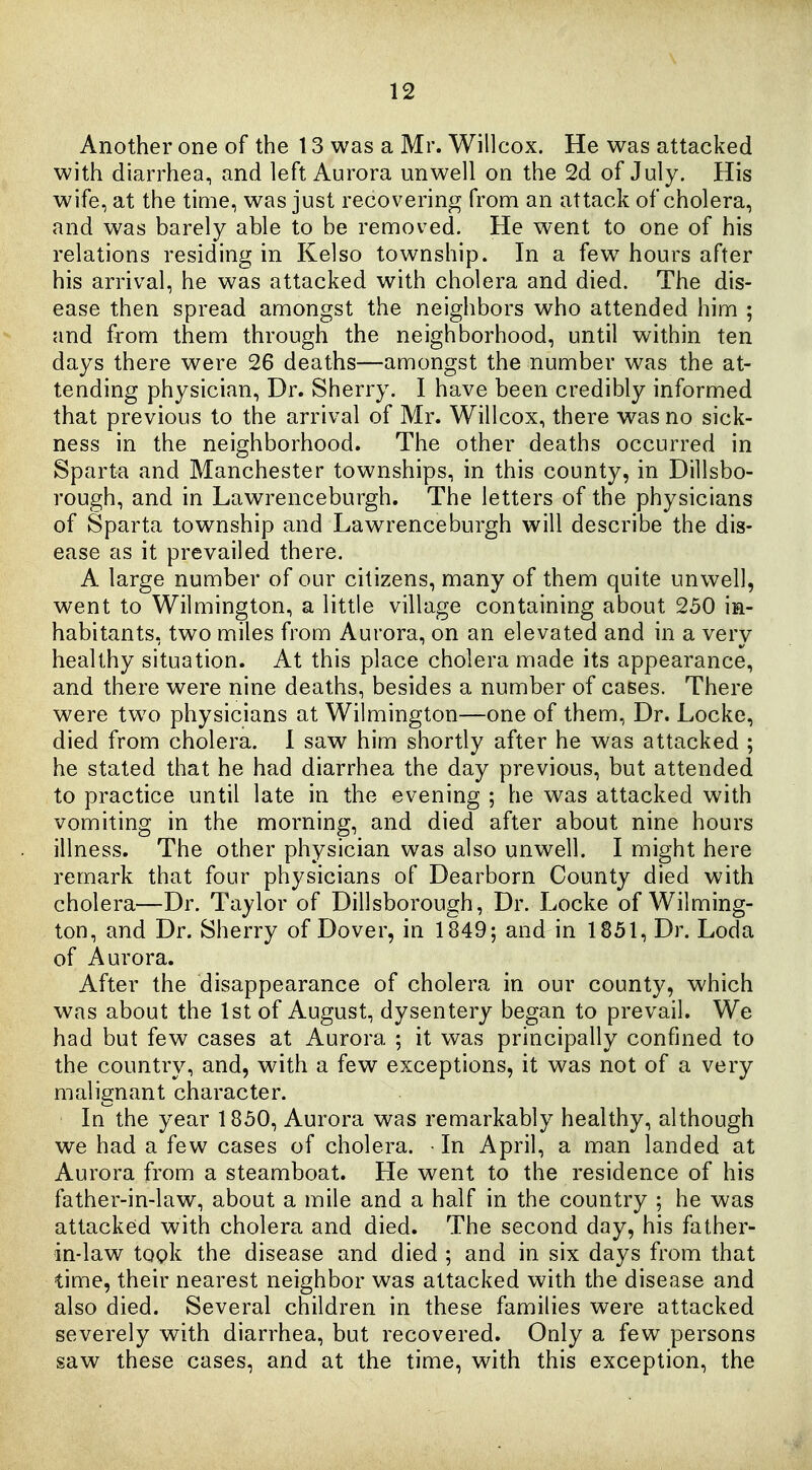 Another one of the 13 was a Mr. Willcox. He was attacked with diarrhea, and left Aurora unwell on the 2d of July. His wife, at the tinie, was just recovering from an attack of cholera, and was barely able to be removed. He went to one of his relations residing in Kelso township. In a few hours after his arrival, he was attacked with cholera and died. The dis- ease then spread amongst the neighbors who attended him ; and from them through the neighborhood, until within ten days there were 26 deaths—amongst the number was the at- tending physician. Dr. Sherry. I have been credibly informed that previous to the arrival of Mr. Willcox, there was no sick- ness in the neighborhood. The other deaths occurred in Sparta and Manchester townships, in this county, in Dillsbo- rough, and in Lawrenceburgh. The letters of the physicians of Sparta township and Lawrenceburgh will describe the dis- ease as it prevailed there. A large number of our citizens, many of them quite unwell, went to Wilmington, a little village containing about 250 in- habitants, two miles from Aurora, on an elevated and in a very healthy situation. At this place cholera made its appearance, and there were nine deaths, besides a number of cases. There were two physicians at Wilmington—one of them, Dr. Locke, died from cholera. 1 saw him shortly after he was attacked ; he stated that he had diarrhea the day previous, but attended to practice until late in the evening ; he was attacked with vomiting in the morning, and died after about nine hours illness. The other physician was also unwell. I might here remark that four physicians of Dearborn County died with cholera—Dr. Taylor of Dillsborough, Dr. Locke of Wilming- ton, and Dr. Sherry of Dover, in 1849; and in 1851, Dr. Loda of Aurora. After the disappearance of cholera in our county, which was about the 1st of August, dysentery began to prevail. We had but few cases at Aurora ; it was principally confined to the country, and, with a few exceptions, it was not of a very malignant character. In the year 1850, Aurora was remarkably healthy, although we had a few cases of cholera. In April, a man landed at Aurora from a steamboat. He went to the residence of his father-in-law, about a mile and a half in the country ; he was attacked with cholera and died. The second day, his father- in-law took the disease and died ; and in six days from that time, their nearest neighbor was attacked with the disease and also died. Several children in these families were attacked severely with diarrhea, but recovered. Only a few persons saw these cases, and at the time, with this exception, the