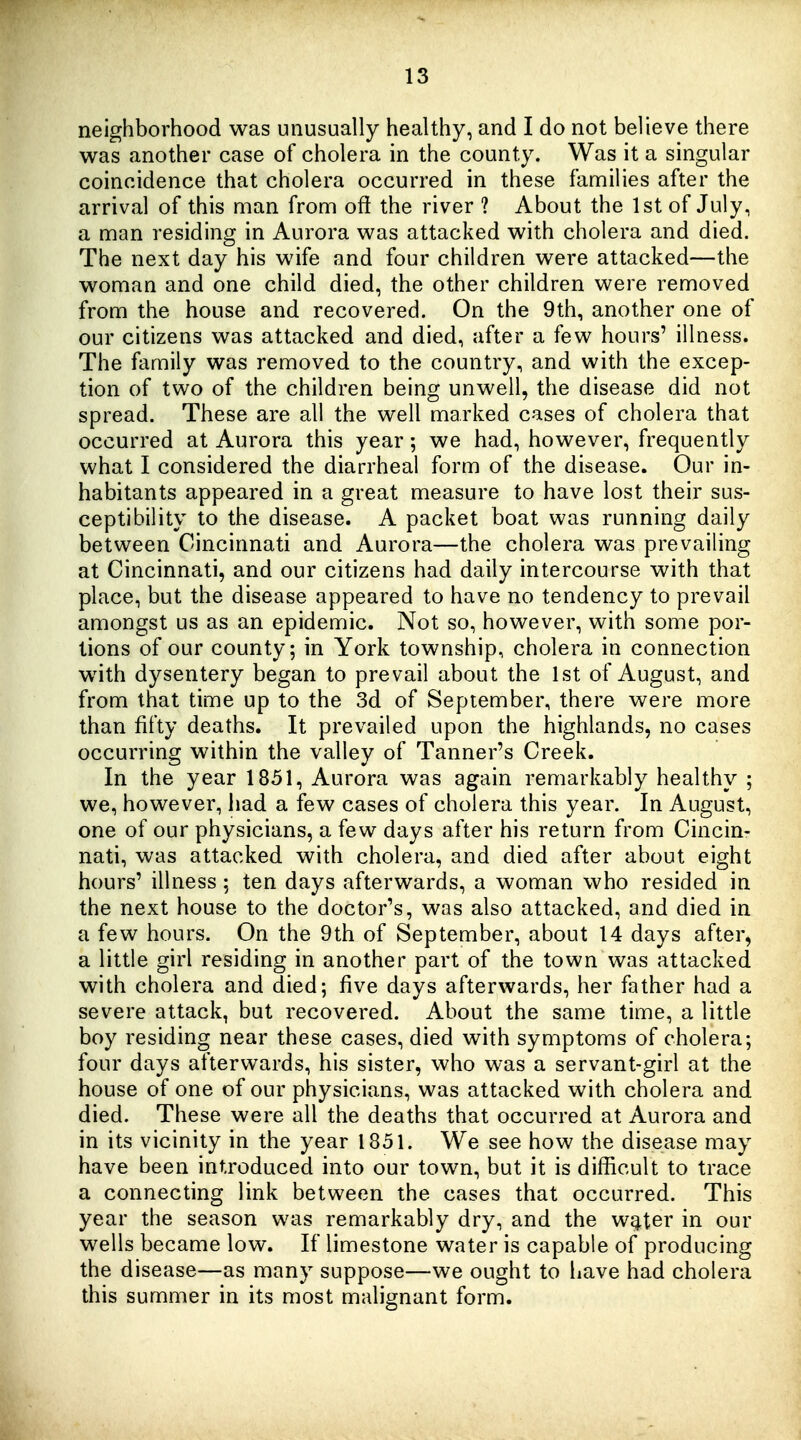 neighborhood was unusually healthy, and I do not believe there was another case of cholera in the county. Was it a singular coincidence that cholera occurred in these families after the arrival of this man from oft the river ? About the 1st of July, a man residing in Aurora was attacked with cholera and died. The next day his wife and four children were attacked—the woman and one child died, the other children were removed from the house and recovered. On the 9th, another one of our citizens was attacked and died, after a few hours' illness. The family was removed to the country, and with the excep- tion of two of the children being unwell, the disease did not spread. These are all the well marked cases of cholera that occurred at Aurora this year; we had, however, frequently what I considered the diarrheal form of the disease. Our in- habitants appeared in a great measure to have lost their sus- ceptibility to the disease. A packet boat was running daily between Cincinnati and Aurora—the cholera was prevailing at Cincinnati, and our citizens had daily intercourse with that place, but the disease appeared to have no tendency to prevail amongst us as an epidemic. Not so, however, with some por- tions of our county; in York township, cholera in connection with dysentery began to prevail about the 1st of August, and from that time up to the 3d of September, there were more than fifty deaths. It prevailed upon the highlands, no cases occurring within the valley of Tanner's Creek. In the year 1851, Aurora was again remarkably healthy ; we, however, had a few cases of cholera this year. In August, one of our physicians, a few days after his return from Cincin- nati, was attacked with cholera, and died after about eight hours' illness ; ten days afterwards, a woman who resided in the next house to the doctor's, was also attacked, and died in a few hours. On the 9th of September, about 14 days after, a little girl residing in another part of the town was attacked with cholera and died; five days afterwards, her father had a severe attack, but recovered. About the same time, a little boy residing near these cases, died with symptoms of cholera; four days afterwards, his sister, who was a servant-girl at the house of one of our physicians, was attacked with cholera and died. These were all the deaths that occurred at Aurora and in its vicinity in the year 1851. We see how the disease may have been introduced into our town, but it is difficult to trace a connecting link between the cases that occurred. This year the season was remarkably dry, and the w^ter in our wells became low. If limestone water is capable of producing the disease—as many suppose—we ought to have had cholera this summer in its most malignant form.