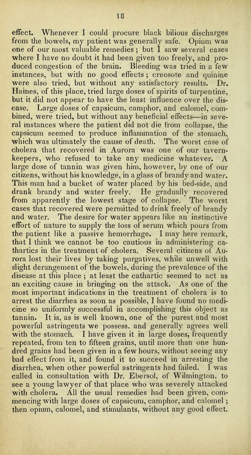 effect. Whenever I could procure black bilious discharges from the bowels, my patient was generally safe. Opium was one of our most valuable remedies ; but I saw several cases where I have no doubt it had been given too freely, and pro- duced congestion of the brain. Bleeding was tried in a few instances, but with no good effects ; creosote and quinine were also tried, but without any satisfactory results. Dr. Haines, of this place, tried large doses of spirits of turpentine, but it did not appear to have the least influence over the dis- ease. Large doses of capsicum, camphor, and calomel, com- bined, were tried, but without any beneficial effects—in seve- ral instances where the patient did not die from collapse, the capsicum seemed to produce inflammation of the stomach, which was ultimately the cause of death. The worst case of cholera that recovered in Aurora was one of our tavern- keepers, who refused to take any medicine whatever. A large dose of tannin was given him, however, by one of our citizens, without his knowledge, in a glass of brandy and water. This man had a bucket of water placed by his bed-side, and drank brandy and water freely. He gradually recovered from apparently the lowest stage of collapse. The worst cases that recovered were permitted to drink freely of brandy and water. The desire for water appears like an instinctive effort of nature to supply the Joss of serum which pours from the patient like a passive hemorrhage. I may here remark, that 1 think we cannot be too cautious in administering ca- thartics in the treatment of cholera. Several citizens of Au- rora lost their lives by taking purgatives, w^hile unwell with slight derangement of the bowels, during the prevalence of the disease at this place ; at least the cathartic seemed to act as an exciting cause in bringing on the attack. As one of the most important indications in the treatment of cholera is to arrest the diarrhea as soon as possible, I have found no medi- cine so uniformly successful in accomplishing this object as tannin. It is, as is well known, one of the purest and most powerful astringents we possess, and generally agrees well with the stomach. I have given it in large doses, frequently repeated, from ten to fifteen grains, until more than one hun- dred grains had been given in a few hours, without seeing any bad effect from it, and found it to succeed in arresting the diarrhea, when other powerful astringents had failed. 1 was called in consultation with Dr. Ebersol, of Wilmington, to see a young lawyer of that place who was severely attacked with cholera. All the usual remedies had been given, com- mencing with large doses of capsicum, camphor, and calomel; then opium, calomel, and stimulants, without any good effect.