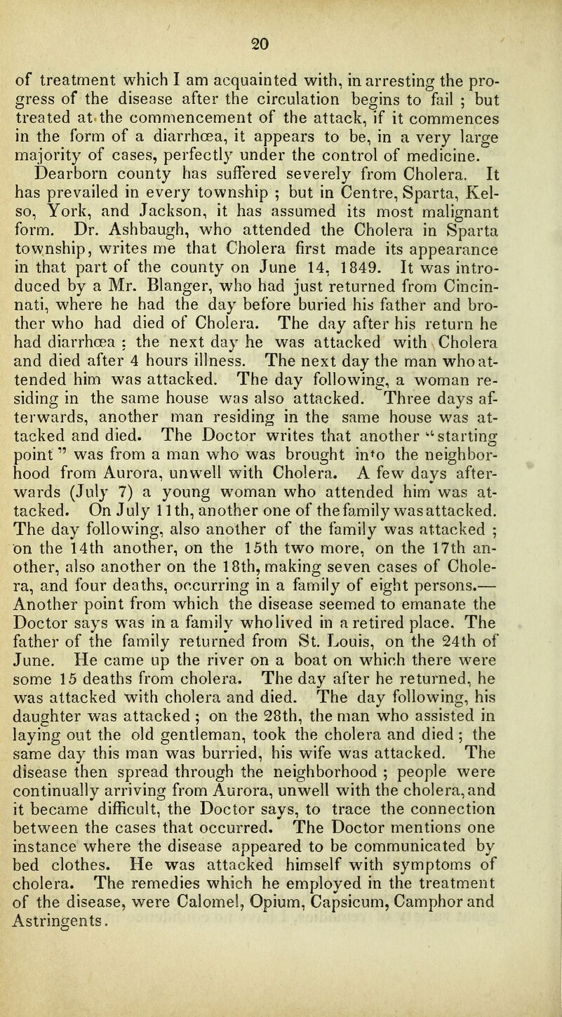 of treatment which I am acquainted with, in arresting the pro- gress of the disease after the circulation begins to fail ; but treated at the commencement of the attack, if it commences in the form of a diarrhoea, it appears to be, in a very large majority of cases, perfectly under the control of medicine. Dearborn county has suffered severely from Cholera. It has prevailed in every township ; but in Centre, Sparta, Kel- so, York, and Jackson, it has assumed its most malignant form. Dr. Ashbaugh, who attended the Cholera in Sparta township, writes me that Cholera first made its appearance in that part of the county on June 14, 1849. It was intro- duced by a Mr. Blanger, who had just returned from Cincin- nati, where he had the day before buried his father and bro- ther who had died of Cholera. The day after his return he had diarrhoea : the next day he was attacked with Cholera and died after 4 hours illness. The next day the man who at- tended him was attacked. The day following, a woman re- siding in the same house was also attacked. Three days af- terwards, another man residing in the same house was at- tacked and died. The Doctor writes that another -starting point was from a man who was brought in+o the neighbor- hood from Aurora, unw^ell with Cholera. A few days after- wards (July 7) a young woman who attended him was at- tacked. On July 11 th, another one of the family was attacked. The day following, also another of the family was attacked ; on the 14th another, on the 15th two more, on the 17th an- other, also another on the 18th, making seven cases of Chole- ra, and four deaths, occurring in a family of eight persons.— Another point from which the disease seemed to emanate the Doctor says w^as in a family who lived in a retired place. The father of the family returned from St. Louis, on the 24th of June. He came up the river on a boat on which there were some 15 deaths from cholera. The day after he returned, he was attacked with cholera and died. The day following, his daughter was attacked ; on the 28th, the man who assisted in laying out the old gentleman, took the cholera and died ; the same day this man was hurried, his wife was attacked. The disease then spread through the neighborhood ; people were continually arriving from Aurora, unwell with the cholera, and it became difficult, the Doctor says, to trace the connection between the cases that occurred. The Doctor mentions one instance where the disease appeared to be communicated by bed clothes. He was attacked himself with symptom.s of cholera. The remedies which he employed in the treatment of the disease, were Calomel, Opium, Capsicum, Camphor and Astringents.