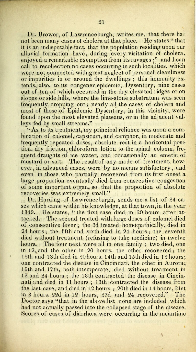 Dr. Brower, of Lawrenceburgh, writes me, that there ha not been many cases ot cholera at that place. He states that it is an indisputable fact, that the population residing upon our alluvial formation have, during every visitation of cholera, enjoyed a remarkable exemption from its ravages ; and I can call to recollection no cases occurring in such localities, which were not connected with great neglect of personal cleanliness or impurities in or around the dwellings ; this immunity ex- tends, also, to its congener epidemic, Dysent ry, nine cases out of ten of which occurred in the dry elevated ridges or on slopes or side hills, where the lime-stone substratum was seen frequently cropping out; nearly all the cases of cholera and most of those of Epidemic Dysent ry, in this vicinity, were found upon the most elevated plateaus, or in the adjacent val- leys fed by small streams. '•As to its treatment, my principal reliance was upon a com- bination of calomel, capsicum, and camphor, in moderate and frequently repeated doses, absolute rest in a horizontal posi- tion, dry friction, chloroform lotion to the spinal column, fre- quent draughts of ice water, and occasionally an emetic of mustard or salt. The result of any mode of treatment, how- ever, in advanced cases, were by no means satisfactory, and even in those who partially recovered from its first onset a large proportion eventually died from consecutive congestion of some important organ, so that the proportion of absolute recoveries was extremely small. Dr. Harding of Lawrenceburgh, sends me a list of 24 ca- ses which came within his knowledge, at that town, in the year 1849. He states, the first case died in 20 hours after at- tacked. The second treated with large doses of calomel died of consecutive fever; the 3d treated homoepathically, died in 24 hours ; the fifth and sixth died in 24 hours; the seventh died without treatment (refusing to take medicine) in twelve hours. The four next were all in one family 5 two died, one in 12,^and the other in 20 hours, the other recovered; the 12th and 13th died in 20 hours, 14th and 15th died in 12 hours; one contracted the disease in Cincinnati, the other in Aurora; iGthand 17th, both intemperate, died without treatment in 12 and 24 hours ; the 18th contracted the disease in Cincin- nati and died in 11 hours ; i9th contracted the disease from the last case, and died in 12 hours ; 20th died in 14 hours, 21st in 8 hours, 22d in 12 hours, 23d and 24 recovered. The Doctor says that in the above list none are included which had not actually passed into the collapsed stage of the disease. Scores of cases of diarrhoea were occurring in the meantime