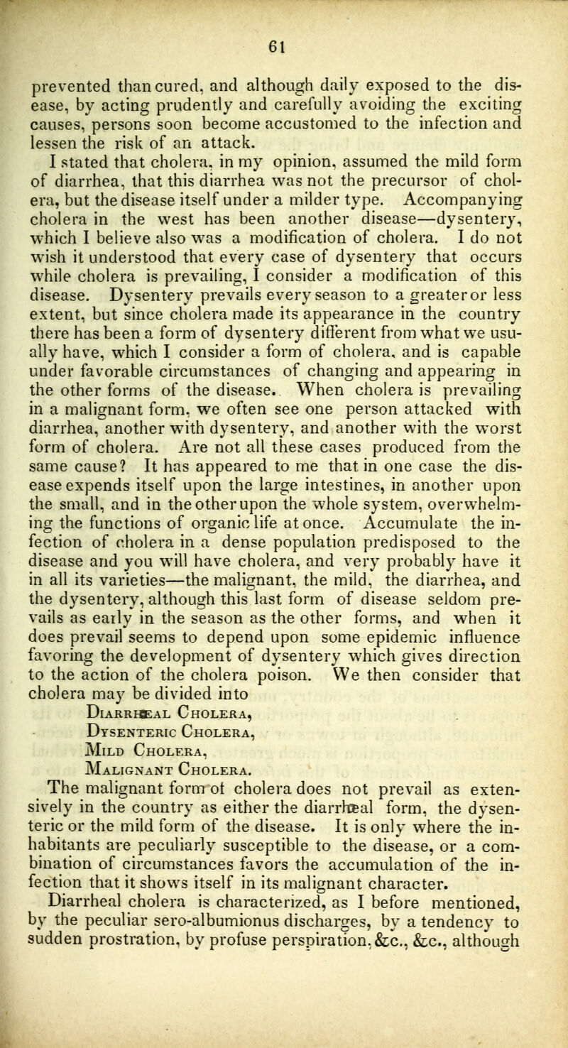 prevented than cured, and although daily exposed to the dis- ease, by acting prudently and carefully avoiding the exciting causes, persons soon become accustomed to the infection and lessen the risk of an attack. I stated that cholera, in my opinion, assumed the mild form of diarrhea, that this diarrhea was not the precursor of chol- era, but the disease itself under a milder type. Accompanying cholera in the west has been another disease—dysentery, W'hich I believe also was a modification of cholera. I do not wish it understood that every case of dysentery that occurs while cholera is prevailing, I consider a modification of this disease. Dysentery prevails every season to a greater or less extent, but since cholera made its appearance in the country there has been a form of dysentery ditlerent from what we usu- ally have, which I consider a form of cholera, and is capable under favorable circumstances of changing and appearing in the other forms of the disease. When cholera is prevailing in a malignant form, we often see one person attacked with diarrhea, another with dysentery, and another with the worst form of cholera. Are not all these cases produced from the same cause? It has appeared to me that in one case the dis- ease expends itself upon the large intestines, in another upon the small, and in the other upon the whole system, overwhelm- ing the functions of organic life at once. Accumulate the in- fection of cholera in a dense population predisposed to the disease and you will have cholera, and very probably have it in all its varieties—the malignant, the mild, the diarrhea, and the dysentery, although this last form of disease seldom pre- vails as eaily in the season as the other forms, and when it does prevail seems to depend upon some epidemic influence favoring the development of dysentery wdiich gives direction to the action of the cholera poison. We then consider that cholera may be divided into DiARRiffiAL Cholera, Dysenteric Cholera, Mild Cholera, Malignant Cholera. The malignant form ot cholera does not prevail as exten- sively in the country as either the diarrheal form, the dysen- teric or the mild forui of the disease. It is only where the in- habitants are peculiarly susceptible to the disease, or a com- bination of circumstances favors the accumulation of the in- fection that it shows itself in its malignant character. Diarrheal cholera is characterized, as I before mentioned, by the peculiar sero-albumionus discharges, by a tendency to sudden prostration, by profuse perspiration, &c., &:c., although